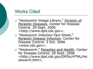 Works Cited
 "Hookworm Image Library." Division of
Parasitic Diseases. Center for Disease
Control. 29 Sept. 2006
<http://www.dpd.cdc.gov>.
 "Hookworm Infection Fact Sheet."
Parasitic Disease Infection. Center for
Disease Control. 3 Oct. 2006
<www.cdc.gov>.
 "Hookworm." Parasites and Health. Center
for Disease Control. 29 Sept. 2006
<http://www.dpd.cdc.gov/DPDx/HTML/Ho
okworm.htm>.
 