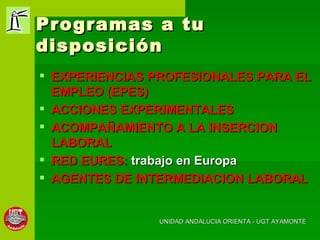 Programas a tu disposición EXPERIENCIAS PROFESIONALES PARA EL EMPLEO (EPES) ACCIONES EXPERIMENTALES ACOMPAÑAMIENTO A LA INSERCION LABORAL RED EURES:  trabajo en Europa AGENTES DE INTERMEDIACION LABORAL UNIDAD ANDALUCIA ORIENTA - UGT AYAMONTE 