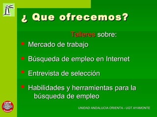 ¿ Que ofrecemos? Talleres  sobre: Mercado de trabajo Búsqueda de empleo en Internet Entrevista de selección Habilidades y herramientas para la búsqueda de empleo UNIDAD ANDALUCIA ORIENTA - UGT AYAMONTE 