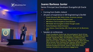 Juarez Barbosa Junior
Senior Principal Java Developer Evangelist @ Oracle
• Coming from Dublin, Ireland
• 28 years of experience in SW Engineering & DevRel
• Oracle, Microsoft, IBM, Nokia, Unisys, Accenture, startups
• Microsoft Azure Developer Relations Lead
• IBM Watson Tech Evangelist & Cloud Rockstar
• IBM Mobile Tech Evangelist & Global Thought Leader
• Nokia Developers Global Champion
• Java, Python, Cloud, DevOps, SRE, Cloud-native, IoT, AI, Blockchain,
Rust
• Speaker at conferences
• Oracle CloudWorld, Oracle Code, Microsoft Ignite & TechX, jPrime,
JCON, DevConf.cz, GeeCon, DevOpsDays, DeveloperWeek, DevOps
Institute, CloudLand, DWX, The Developer’s Conference (TDC),
Sec4Dev, JSNation, NodeConf, Conf42, Shift Conf, Global Azure,
Open-Source Lisbon, CodeFrenzy, Mêlée Numérique, React Summit,
Test.js Summit, Porto TechHub Conf, Pyjamas, MiTechCon, Data
Science Summit, OpenSourceNorth, WeAreDevelopers, Global
Software Architecture Summit, JavaCro, JUGs, OUGs, GDGs,
meetups, hackathons, and customer engagements.
@juarezjunior
@juarezjunior
 