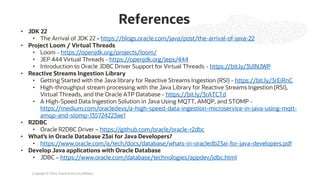 Copyright © 2024, Oracle and/or its affiliates
References
• JDK 22
• The Arrival of JDK 22 - https://blogs.oracle.com/java/post/the-arrival-of-java-22
• Project Loom / Virtual Threads
• Loom - https://openjdk.org/projects/loom/
• JEP 444 Virtual Threads - https://openjdk.org/jeps/444
• Introduction to Oracle JDBC Driver Support for Virtual Threads - https://bit.ly/3UlNJWP
• Reactive Streams Ingestion Library
• Getting Started with the Java library for Reactive Streams Ingestion (RSI) - https://bit.ly/3rEiRnC
• High-throughput stream processing with the Java Library for Reactive Streams Ingestion (RSI),
Virtual Threads, and the Oracle ATP Database - https://bit.ly/3rATCTd
• A High-Speed Data Ingestion Solution in Java Using MQTT, AMQP, and STOMP -
https://medium.com/oracledevs/a-high-speed-data-ingestion-microservice-in-java-using-mqtt-
amqp-and-stomp-135724223ae1
• R2DBC
• Oracle R2DBC Driver – https://github.com/oracle/oracle-r2dbc
• What’s in Oracle Database 23ai for Java Developers?
• https://www.oracle.com/a/tech/docs/database/whats-in-oracledb23ai-for-java-developers.pdf
• Develop Java applications with Oracle Database
• JDBC – https://www.oracle.com/database/technologies/appdev/jdbc.html
 