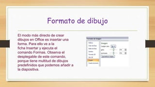 Formato de dibujo
El modo más directo de crear
dibujos en Office es insertar una
forma. Para ello ve a la
ficha Insertar y ejecuta el
comando Formas. Observa el
desplegable de este comando,
porque tiene multitud de dibujos
predefinidos que podemos añadir a
la diapositiva.
 