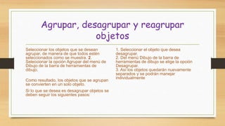 Agrupar, desagrupar y reagrupar
objetos
Seleccionar los objetos que se desean
agrupar, de manera de que todos estén
seleccionados como se muestra. 2.
Seleccionar la opción Agrupar del menú de
Dibujo de la barra de herramientas de
dibujo.
Como resultado, los objetos que se agrupan
se convierten en un solo objeto.
Si lo que se desea es desagrupar objetos se
deben seguir los siguientes pasos:
1. Seleccionar el objeto que desea
desagrupar.
2. Del menú Dibujo de la barra de
herramientas de dibujo se elige la opción
Desagrupar.
3. Así los objetos quedarán nuevamente
separados y se podrán manejar
individualmente
 