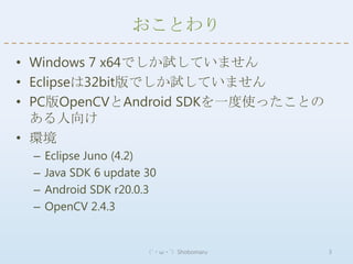 おことわり

• Windows 7 x64でしか試していません
• Eclipseは32bit版でしか試していません
• PC版OpenCVとAndroid SDKを一度使ったことの
  ある人向け
• 環境
 –   Eclipse Juno (4.2)
 –   Java SDK 6 update 30
 –   Android SDK r20.0.3
 –   OpenCV 2.4.3


                       （´・ω・`）Shobomaru   3
 