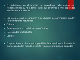  El participante en el proceso de aprendizaje debe asumir con
responsabilidad su rol y tener claros sus objetivos o fines esperados
mediante el autocontrol.
 Los intereses que le conducen a la situación de aprendizaje pueden
ser de diferente naturaleza:
 Cultural
 Para cambiar sus condiciones económicas
 Necesidades intelectuales
 Sociales
 El aprendizaje en los adultos posibilita la adquisición voluntaria de
nuevas conductas cuando se siente realmente motivado a aprender.
 