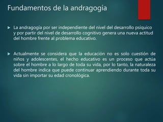 Fundamentos de la andragogía
 La andragogía por ser independiente del nivel del desarrollo psíquico
y por partir del nivel de desarrollo cognitivo genera una nueva actitud
del hombre frente al problema educativo.
 Actualmente se considera que la educación no es solo cuestión de
niños y adolescentes, el hecho educativo es un proceso que actúa
sobre el hombre a lo largo de toda su vida, por lo tanto, la naturaleza
del hombre indica que puede continuar aprendiendo durante toda su
vida sin importar su edad cronológica.
 