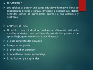  FLEXIBILIDAD
 Los adultos al poseer una carga educativa-formativa, llena de
experiencias previas y cargas familiares o económicas, deben
necesitar lapsos de aprendizaje acordes a sus actitudes y
destrezas.
 CARACTERISTICAS
 El adulto como individuo maduro, a diferencia del niño
manifiesta ciertas características dentro de los procesos de
aprendizaje, que caracterizan a la andragogia:
 1- auto concepto del individuo
 2-experiencia previa
 3- prontitud en aprender
 4- orientación para el aprendizaje.
 5. motivación para aprender
 