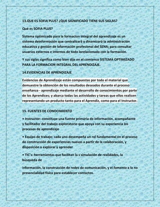 13.QUE ES SOFIA PLUS? ¿QUE SIGNIFICADO TIENE SUS SIGLAS?

Qué es SOFIA PLUS?

Sistema optimizado para la formacion integral del aprendizaje es un
sistema deinformación que centralizará y dinamizará la administración
educativa y gestión de laformación profesional del SENA; para consultar
usuarios externos e internos de todo lorelacionado con la formación.

Y sus siglas significa como bien dije en el comienco SISTEMA OPTIMIZADO
PARA LA FORMACION INTEGRAL DEL APRENDIZAJE.

14.EVIDENCIAS DE APRENDIZAJE

Evidencias de Aprendizaje están compuestas por todo el material que
demuestre la obtención de los resultados deseados durante el proceso
enseñanza - aprendizaje mediante el desarrollo de conocimientos por parte
de los Aprendices; y abarca todas las actividades y tareas que ellos realicen
representando un producto tanto para el Aprendiz, como para el Instructor.

15. FUENTES DE CONOCIMIENTO

• Instructor: constituye una fuente primaria de información, acompañante
y facilitador del trabajo exploratorio que apoya con su experiencia los
procesos de aprendizaje

• Equipo de trabajo: cada uno desempeña un rol fundamental en el proceso
de construcción de experiencias nuevas a partir de la colaboración, y
disposición a explorar y aprender

• TIC´s: herramientas que facilitan la s simulación de realidades, la
búsqueda de

información, la construcción de redes de comunicación, y el fomento a la no
presencialidad física para establecer contactos.
 