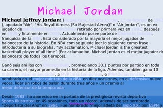 Michael Jordan Michael Jeffrey Jordan:  ( Nueva York ,  Estados Unidos ,  17 de febrero  de  1963 ), apodado &quot;Air&quot;, &quot;His Royal Airness (Su Majestad Aérea)&quot; o &quot;Air Jordan&quot;, es un ex-jugador de  baloncesto   estadounidense  retirado por primera vez en  1993 , después en  1999  y finalmente en  2003 . Actualmente posee parte de  Charlotte Bobcats , franquicia de la  NBA . Está considerado por la mayoría el mejor jugador de baloncesto de la historia. En NBA.com se puede leer lo siguiente como frase introductoria a su biografía. “By acclamation, Michael Jordan is the greatest basketball player of all time” (Por aclamación, Michael Jordan es el mejor jugador de baloncesto de todos los tiempos). Ganó seis anillos con  Chicago Bulls , promediando 30.1 puntos por partido en toda su carrera, el mayor promedio en la historia de la liga. Además, también ganó 10  títulos de máximo anotador , 5  MVP de la temporada , 6  MVP de las Finales , nombrado en el  mejor quinteto de la NBA  en diez ocasiones, en el  defensivo  nueve veces, líder en robos de balón durante tres años y un premio al  mejor defensor de la temporada . Desde  1983 , ha aparecido en la portada de la prestigiosa revista deportiva  Sports Illustrated  en 49 ocasiones, todo un récord, además de ser nombrado &quot;Deportista del Año&quot; en  1991 . Fue nombrado &quot;mejor atleta del  siglo XX &quot; por  ESPN  y segundo tras  Babe Ruth  por  Associated Press . : 