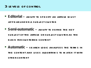3 le ve ls of control

 E ditorial – ab ility to s p e cify an article m u s t
  ap p e ar u nd e r a s u b j ct clu s te r
                              e

 S emi-automatic – ab ility to d e fine th e ke y
  s u b j ct of th e article or s u b j ct clu s te r as th e
         e                             e
  b as is for clu s te ring conte nt

 A utomatic – s e arch logic analys e s th e te rm s in
  th e conte nt and u s e s algorith m s to m atch it with
  oth e r conte nt
 