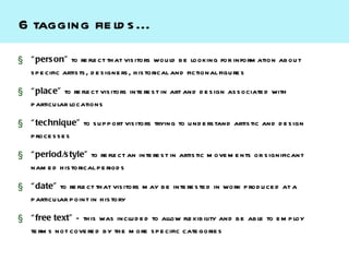 6 tagging fie ld s ...
§ “ pers on” to re fle ct th at vis itors wou ld b e looking for inform ation ab ou t
  s p e cific artis ts , d e s igne rs , h is torical and fictional figu re s

§ “ place” to re fle ct vis itors inte re s t in art and d e s ign as s ociate d with
  p articu lar locations

§ “ technique” to s u p p ort vis itors trying to u nd e rs tand artis tic and d e s ign
  p roce s s e s

§ “ period/s tyle” to re fle ct an inte re s t in artis tic m ove m e nts or s ignificant
  nam e d h is torical p e riod s

§ “ date” to re fle ct th at vis itors m ay b e inte re s te d in work p rod u ce d at a
  p articu lar p oint in h is tory

§ “ free text” – th is was inclu d e d to allow fle xib ility and b e ab le to e m p loy
  te rm s not cove re d by th e m ore s p e cific cate gorie s
 