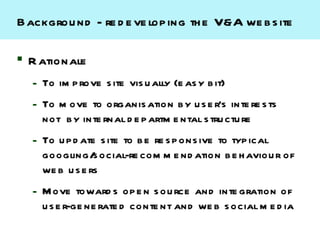 Backgrou nd - re d e ve lop ing th e V&A we b s ite

 R ationale
  – To im p rove s ite vis u ally (e as y b it)
  – To m ove to organis ation b y u s e r’s inte re s ts
    not b y inte rnal d e p artm e ntal s tru ctu re
  – To u p d ate s ite to b e re s p ons ive to typ ical
    googling/ ocial-re com m e nd ation b e h aviou r of
                s
    we b u s e rs
  – Move toward s op e n s ou rce and inte gration of
    u s e r-ge ne rate d conte nt and we b s ocial m e d ia
 