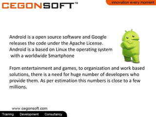 Android is a open source software and Google 
releases the code under the Apache License. 
Android is a based on Linux the operating system 
with a worldwide Smartphone 
From entertainment and games, to organization and work based 
solutions, there is a need for huge number of developers who 
provide them. As per estimation this numbers is close to a few 
millions. 
 