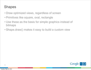 Shapes
       • Draw optimized views, regardless of screen
       • Primitives like square, oval, rectangle
       • Use these as the basis for simple graphics instead of
         bitmaps
       • Shape.draw() makes it easy to build a custom view




      18


Tuesday, May 25, 2010
 