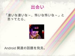 出会い
「凄いな凄いな～、怖いな怖いな～」と
思ってたら、
Android 関連の話題を発見。
 