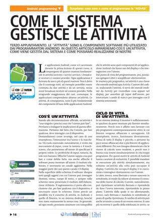Android programming16
Android programming Scopriamo cosa sono e come si programmano le “Attività”
COME IL SISTEMA
GESTISCE LE ATTIVITÀTERZO APPUNTAMENTO. LE “ATTIVITÀ” SONO IL COMPONENTE SOFTWARE PIÙ UTILIZZATO
DAI PROGRAMMATORI ANDROID. IN QUESTO ARTICOLO IMPAREREMO COS’È UN’ATTIVITÀ,
COME VIENE GESTITA DAL SISTEMA E COME POSSIAMO REALIZZARNE DI NOSTRE
L
e applicazioni Android, come si è accennato
durante la prima lezione di questo corso, si
compongono di quattro mattoni fondamen-
tali: le attività (activity), i servizi (service), i broadca-
st receiver e i content provider. Ogni applicazione è
formata da uno o più di questi mattoni. Non è detto
che li contenga tutti: ad esempio potrebbe essere
costituita da due attività e da un servizio, senza
avere broadcast receiver né content provider. Nella
stragrande maggioranza dei casi, comunque, le
applicazioni comprendono almeno un’attività. Le
attività, di conseguenza, sono il più fondamentale
dei componenti di base delle applicazioni Android.
COS’È UN’ATTIVITÀ
Stando alla documentazione ufficiale, un’attività è
“una singola e precisa cosa che l’utente può fare”.
Proviamo a indagare le implicazioni di questa affer-
mazione. Partiamo dal fatto che l’utente, per fare
qualcosa, deve interagire con il dispositivo.
Domandiamoci come avvenga, nel caso di uno
smartphone, l’interazione tra l’uomo e la macchi-
na. Un ruolo essenziale, naturalmente, è svolto dai
meccanismi di input, come la tastiera e il touch-
screen, che permettono all’utente di specificare il
proprio volere. Le periferiche di input, tuttavia, da
sole non bastano. Affinché l’utente sappia cosa può
fare e come debba farlo, ma anche affinché il
software possa mostrare all’utente il risultato ela-
borato, è necessario un canale aggiuntivo. Nella
maggior parte dei casi questo canale è il display.
Nella superficie dello schermo il software disegna
tutti quegli oggetti con cui l’utente può interagire
(bottoni, menu, campi di testo), e sempre sullo
schermo viene presentato il risultato dell’elabora-
zione richiesta. Il ragionamento ci porta alla con-
clusione che, per fare qualcosa con il dispositivo, è
necessario usare lo schermo. Esiste perciò un
parallelo tra il concetto di attività, in Android, e
quello di finestra, in un sistema desktop, benché
non siano esattamente la stessa cosa. In generale,
ad ogni modo, possiamo assumere con tranquillità
che le attività sono quei componenti di un’applica-
zione Android che fanno uso del display e che inte-
ragiscono con l’utente.
Dal punto di vista del programmatore, poi, possia-
mo spingerci oltre e semplificare ulteriormente.
In maniera più pragmatica, un’attività è una classe
che estende android.app.Activity. L’autore del codi-
ce, realizzando l’attività, si serve dei metodi eredi-
tati da Activity per controllare cosa appare nel
display, per assorbire gli input dell’utente, per
intercettare i cambi di stato e per interagire con il
sistema sottostante.
CICLO DI VITA
DI UN’ATTIVITÀ
In un sistema desktop il monitor è sufficientemen-
te spazioso da poter mostrare più finestre simulta-
neamente. Perciò non è affatto raro lavorare con
più programmi contemporaneamente attivi, le cui
finestre vengono affiancate o sovrapposte. Gli
smartphone, invece, funzionano diversamente.
Prima di tutto il display è piccolo, e pertanto ha
poco senso affiancare due o più finestre di applica-
zioni differenti. Poi non bisogna dimenticare che le
risorse di calcolo sono modeste, e perciò non è
buona cosa tenere simultaneamente in vita troppi
programmi. Per questi motivi le attività di Android
hanno carattere di esclusività. È possibile mandare
in esecuzione più attività simultaneamente, ma
soltanto un’attività alla volta può occupare il
display. L’attività che occupa il display è in esecu-
zione e interagisce direttamente con l’utente.
Le altre, invece, sono ibernate e tenute nascoste in
sottofondo, in modo da ridurre al minimo il consu-
mo delle risorse di calcolo. L’utente, naturalmente,
può ripristinare un’attività ibernata e riprenderla
da dove l’aveva interrotta, riportandola in primo
piano. L’attività dalla quale si sta allontanando,
invece, sarà ibernata e mandata in sottofondo al
posto di quella ripristinata. Il cambio di attività può
anche avvenire a causa di un evento esterno. Il caso
più ricorrente è quello della telefonata in arrivo: se
MOBILE � Scopriamo cosa sono e come si programmano le “Attività”
http://www.ioprogrammo.it
G 54 / Dicembre 2009
❑ CD ❑ WEB
corso_android_pt3.zip
cdrom.ioprogrammo.it
Conoscenze richieste
Java
Software
Java SDK (JDK) 5+,
Eclipse 3.3+
Impegno
¥
Tempo di realizzazione
REQUISITI
 