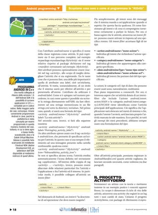 Android programming18
Android programming Scopriamo cosa sono e come si programmano le “Attività”MOBILE � Scopriamo cosa sono e come si programmano le “Attività”
http://www.ioprogrammo.it
G 56 / Dicembre 2009
<manifest xmlns:android="http://schemas.
android.com/apk/res/android"
package=" mypackage.mysubpackage " . . . >
<application . . . >
<activity android:name=".MyActivity" . . . >. . .
</activity>
. . .
</application>
</manifest>
Con l’attributo android:name si specifica il nome
della classe registrata come attività. Si può espri-
mere sia il suo percorso completo (ad esempio
mypackage.mysubpackage.MyActivity) sia il nome
relativo rispetto al package dichiarato nel tag
<manifest> sovrastante (ad esempio .MyActivity).
Altri attributi possono opzionalmente essere inse-
riti nel tag <activity>, allo scopo di meglio detta-
gliare l’attività che si sta registrando. Tra le tante
cose che si possono fare, una delle più importanti è
quella di attribuire una label, cioè un’etichetta,
all’attività. Si tratta, sostanzialmente, di un titolo
che il sistema userà per riferirsi all’attività e per
presentarla all’utente. L’attributo da utilizzare è
android:label. Come si è spiegato nel numero pre-
cedente, in casi come questo è possibile sia scrive-
re la stringa direttamente nell’XML sia fare riferi-
mento ad una stringa memorizzata in un file
strings.xml sotto la directory res/values. Nel primo
caso, quindi, si userà una formula del tipo:
<activity android:name=".MyActivity" android:
label="La mia attività">
Nel secondo caso, invece, si farà alla seguente
maniera:
<activity android:name=".MyActivity" android:
label="@string/my_activity_label">
Un altro attributo spesso usato con il tag <activity>
è android:icon, che permette di specificare un’ico-
na per l’attività. In questo caso si usa sempre il rife-
rimento ad una immagine presente nella cartella
res/drawable, qualcosa come:
<activity android:name=".MyActivity" android:
icon="@drawable/my_activity_icon">
Se non si specifica alcuna icona, l’attività eredita
automaticamente l’icona definita nel sovrastante
tag <application>. All’interno della coppia di tag
<activity> … </activity>, invece, possono essere
allacciate delle relazioni particolari fra l’attività e
l’applicazione e fra l’attività ed il sistema. In parti-
colar modo, è possibile collegare all’attività un
intent-filter:
<activity . . .>
<intent-filter> . . .</intent-filter>
</activity>
Nel dizionario di Android, un intent è “la descrizio-
ne di un’operazione che deve essere eseguita”.
Più semplicemente, gli intent sono dei messaggi
che il sistema manda a un’applicazione quando si
aspetta che questa faccia qualcosa. Di come fun-
zionano gli intent e di cosa si compongono torne-
remo certamente a parlare in futuro. Per ora ci
basta sapere che le attività, attraverso un intent-fil-
ter, possono essere attivate in risposta ad uno spe-
cifico evento. Gli intent-filter accettano figli di tre
tipi:
• <action android:name="nome-azione">
Individua gli intent che richiedono l’azione spe-
cificata.
• <category android:name="nome-categoria">
Individua gli intent che appartengono alla cate-
goria specificata.
• <data android:mimeType="nome-tipo-mime">
<data android:scheme="nome-schema-url">
Individua gli intent che portano dati del tipo spe-
cificato.
Le azioni, le categorie ed i tipi di dato che possono
essere usati sono, naturalmente, moltissimi.
Pian piano impareremo a conoscerli. Per ora ci
interessa sapere che un’attività dotata di un intent-
filter che include l’azione android.intent.
action.MAIN e la categoria android.intent.catego-
ry.LAUNCHER viene identificata come l’attività
principale dell’applicazione. Ciò significa che l’ap-
plicazione sarà elencata nel menù di sistema e che,
quando l’utente l’avvierà, sarà lanciata proprio l’at-
tività marcata in tale maniera. Ecco perché, in tutti
gli esempi dei mesi precedenti, abbiamo sempre
usato una formulazione del tipo:
<activity android:name=".MyActivity" . . .>
<intent-filter>
<action android:name="android.intent.action.MAIN"/>
<category
android:name="android.intent.category.LAUNCHER" />
</intent-filter>
</activity>
Oltre all’attività principale, possiamo registrare in
AndroidManifest.xml quante attività vogliamo, da
lanciare secondo necessità, come vedremo tra due
paragrafi.
IL PROGETTO
ACTIVITYDEMO
Fermiamoci un attimo con la teoria e mettiamo
insieme in un esempio pratico i concetti appresi
finora. Lo scopo è dimostrare il ciclo di vita delle
attività, attraverso una activity che registri in un log
tutti i suoi cambi di stato. Creiamo il progetto
ActivityDemo, con package di riferimento it.iopro-
PROGRAMMA
ANDROID IN C++
Una novità collegata al
rilascio della versione 1.6
dell’Android SDK è la
possibilità di scrivere
applicazioni in C/C++,
compilate poi in codice
nativo. Nella maggior parte
dei casi, comunque, rimane
conveniente programmare
Android in Java, poiché la
piattaforma è stata
concepita per essere
programmata in questa
maniera. Esistono dei casi,
tuttavia, in cui si deve agire
a basso livello,
scavalcando Java e la
Dalvik Virtual Machine.
Adesso è possibile farlo
scaricando ed installando
l’Android NDK (Native
Development Kit), un
addendum dell’SDK
disponibile al medesimo
indirizzo di quest’ultimo.
NOTA
 