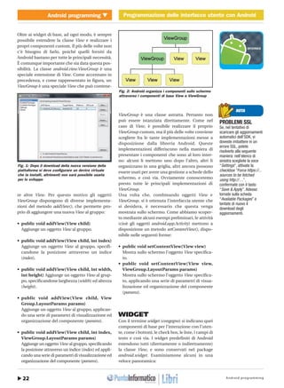 Android programming22
Android programming Programmazione delle interfacce utente con Android
http://www.ioprogrammo.it
Gennaio 2010/ 51 G
Programmazione delle interfacce utente con Android � MOBILE
Oltre ai widget di base, ad ogni modo, è sempre
possibile estendere la classe View e realizzare i
propri componenti custom. Il più delle volte non
c’è bisogno di farlo, poiché quelli forniti da
Android bastano per tutte le principali necessità.
È comunque importante che sia data questa pos-
sibilità. La classe android.view.ViewGroup è una
speciale estensione di View. Come accennato in
precedenza, e come rappresentato in figura, un
ViewGroup è una speciale View che può contene-
re altre View. Per questo motivo gli oggetti
ViewGroup dispongono di diverse implementa-
zioni del metodo addView(), che permette pro-
prio di aggiungere una nuova View al gruppo:
• public void addView(View child)
Aggiunge un oggetto View al gruppo.
• public void addView(View child, int index)
Aggiunge un oggetto View al gruppo, specifi-
candone la posizione attraverso un indice
(index).
• public void addView(View child, int width,
int height) Aggiunge un oggetto View al grup-
po, specificandone larghezza (width) ed altezza
(height).
• public void addView(View child, View
Group.LayoutParams params)
Aggiunge un oggetto View al gruppo, applican-
do una serie di parametri di visualizzazione ed
organizzazione del componente (params).
• public void addView(View child, int index,
ViewGroup.LayoutParams params)
Aggiunge un oggetto View al gruppo, specificando
la posizione attraverso un indice (index) ed appli-
cando una serie di parametri di visualizzazione ed
organizzazione del componente (params).
ViewGroup è una classe astratta. Pertanto non
può essere istanziata direttamente. Come nel
caso di View, è possibile realizzare il proprio
ViewGroup custom, ma il più delle volte conviene
scegliere fra le tante implementazioni messe a
disposizione dalla libreria Android. Queste
implementazioni differiscono nella maniera di
presentare i componenti che sono al loro inter-
no: alcuni li mettono uno dopo l’altro, altri li
organizzano in una griglia, altri ancora possono
essere usati per avere una gestione a schede dello
schermo, e così via. Ovviamente conosceremo
presto tutte le principali implementazioni di
ViewGroup.
Una volta che, combinando oggetti View e
ViewGroup, si è ottenuta l’interfaccia utente che
si desidera, è necessario che questa venga
mostrata sullo schermo. Come abbiamo scoper-
to mediante alcuni esempi preliminari, le attività
(cioè gli oggetti android.app.Activity) mettono a
disposizione un metodo setContentView(), dispo-
nibile nelle seguenti forme:
• public void setContentView(View view)
Mostra sullo schermo l’oggetto View specifica-
to.
• public void setContentView(View view,
ViewGroup.LayoutParams params)
Mostra sullo schermo l’oggetto View specifica-
to, applicando una serie di parametri di visua-
lizzazione ed organizzazione del componente
(params).
WIDGET
Con il termine widget (congegno) si indicano quei
componenti di base per l’interazione con l’uten-
te, come i bottoni, le check box, le liste, i campi di
testo e così via. I widget predefiniti di Android
estendono tutti (direttamente o indirettamente)
la classe View, e sono conservati nel package
android.widget. Esaminiamone alcuni in una
veloce panoramica:
NOTA
PROBLEMI SSL
Se, nel tentativo di
scaricare gli aggiornamenti
automatici dell’SDK, vi
doveste imbattere in un
errore SSL, potete
risolverlo alla seguente
maniera: nell’elenco di
sinistra scegliete la voce
“Settings”, attivate la
checkbox “Force https://...
sources to be fetched
using http://…”,
confermate con il tasto
“Save & Apply”. Adesso
tornate sulla scheda
“Available Packages” e
tentate di nuovo il
download degli
aggiornamenti.
Fig. 1: Dopo il download della nuova versione della
piattaforma si deve configurare un device virtuale
che la installi, altrimenti non sarà possibile usarla
per lo sviluppo
Fig. 2: Android organizza i componenti sullo schermo
attraverso i componenti di base View e ViewGroup
 