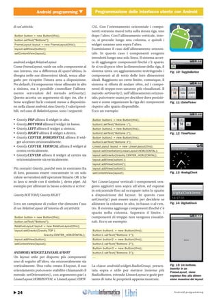 Android programming24
Android programming Programmazione delle interfacce utente con Android
http://www.ioprogrammo.it
Gennaio 2010/ 53G
Programmazione delle interfacce utente con Android � MOBILE
di un’attività:
Button button = new Button(this);
button.setText("Bottone");
FrameLayout layout = new FrameLayout(this);
layout.addView(button);
setContentView(layout);
android.widget.RelativeLayout
Come FrameLayout, vuole un solo componente al
suo interno, ma a differenza di quest’ultimo, lo
disegna nelle sue dimensioni ideali, senza allar-
garlo per ricoprire l’intera area a disposizione.
Per default, il componente viene allineato in alto
a sinistra, ma è possibile controllare l’allinea-
mento servendosi del metodo setGravity().
Questo accetta un argomento di tipo int, che è
bene scegliere fra le costanti messe a disposizio-
ne nella classe android.view.Gravity. I valori possi-
bili, nel caso di RelativeLayout, sono i seguenti:
• Gravity.TOP allinea il widget in alto.
• Gravity.BOTTOM allinea il widget in basso.
• Gravity.LEFT allinea il widget a sinistra.
• Gravity.RIGHT allinea il widget a destra.
• Gravity.CENTER_HORIZONTAL allinea il wid-
get al centro orizzontalmente.
• Gravity.CENTER_VERTICAL allinea il widget al
centro verticalmente.
• Gravity.CENTER allinea il widget al centro sia
orizzontalmente sia verticalmente.
Più costanti Gravity, purché non in contrasto fra
di loro, possono essere concatenate in un solo
valore servendosi dell’operatore binario OR (che
in Java si rende con il simbolo |, detto pipe). Ad
esempio per allineare in basso a destra si scrive:
Gravity.BOTTOM | Gravity.RIGHT
Ecco un campione di codice che dimostra l’uso
di un RelativeLayout all’interno di un’attività:
Button button = new Button(this);
button.setText("Bottone");
RelativeLayout layout = new RelativeLayout(this);
layout.setGravity(Gravity.TOP |
Gravity.CENTER_HORIZONTAL);
layout.addView(button);
setContentView(layout);
ANDROID.WIDGET.LINEARLAYOUT
Un layout utile per disporre più componenti
uno di seguito all’altro, sia orizzontalmente sia
verticalmente. Una volta creato il layout, il suo
orientamento può essere stabilito chiamando il
metodo setOrientation(), con argomento pari a
LinearLayout.HORIZONTAL o LinearLayout.VERTI-
CAL. Con l’orientamento orizzontale i compo-
nenti verranno messi tutta sulla stessa riga, uno
dopo l’altro. Con l’allineamento verticale, inve-
ce, si procede lungo una colonna, e quindi i
widget saranno uno sopra l’altro.
Esaminiamo il caso dell’allineamento orizzon-
tale. In questo caso i componenti vengono
introdotti lungo una sola linea. Il sistema accet-
ta di aggiungere componenti finché c’è spazio.
Se si va di poco oltre la dimensione della riga, il
sistema tenta un aggiustamento restringendo i
componenti al di sotto delle loro dimensioni
ideali. Raggiunto un certo limite, comunque, il
sistema si rifiuta di andare oltre, ed i compo-
nenti di troppo non saranno più visualizzati. Il
metodo setGravity(), nell’allineamento orizzon-
tale, può essere usato per decidere dove posizio-
nare e come organizzare la riga dei componenti
rispetto allo spazio disponibile.
Ecco un esempio:
Button button1 = new Button(this);
button1.setText("Bottone 1");
Button button2 = new Button(this);
button2.setText("Bottone 2");
Button button3 = new Button(this);
button3.setText("Bottone 3");
LinearLayout layout = new LinearLayout(this);
layout.setOrientation(LinearLayout.HORIZONTAL);
layout.setGravity(Gravity.CENTER_HORIZONTAL);
layout.addView(button1);
layout.addView(button2);
layout.addView(button3);
setContentView(layout);
Nei LinearLayout verticali i componenti ven-
gono aggiunti uno sopra all’altro, ed espansi
in orizzontale fino ad occupare tutto lo spazio
a disposizione del layout. In questo caso
setGravity() può essere usato per decidere se
allineare la colonna in alto, in basso o al cen-
tro. Il sistema aggiunge componenti finché c’è
spazio nella colonna. Superato il limite, i
componenti di troppo non vengono visualiz-
zati. Ecco un esempio:
Button button1 = new Button(this);
button1.setText("Bottone 1");
Button button2 = new Button(this);
button2.setText("Bottone 2");
Button button3 = new Button(this);
button3.setText("Bottone 3");
...
La classe android.widget.RadioGroup, presen-
tata sopra e utile per mettere insieme più
RadioButton, estende LinearLayout e gode per-
tanto di tutte le proprietà appena mostrate.
Fig. 10: ToggleButton
Fig. 11: DatePicker
Fig. 12: TimePicker
Fig. 13: AnalogClock
Fig. 15: Un bottone,
inserito in un
FrameLayout, viene
espanso fino alla dimen-
sione massima del layout
Fig. 14: DigitalClock
 