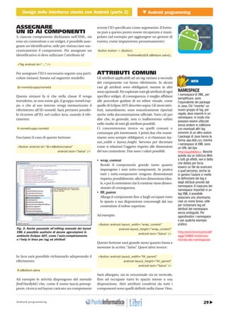 29Android programming
Android programmingDesign delle interfacce utente con Android (parte 2)
http://www.ioprogrammo.it
Febbraio 2010/ 53G
Design delle interfacce utente con Android (seconda parte) � MOBILE
ASSEGNARE
UN ID AI COMPONENTI
A ciascun componente dichiarato nell’XML, sia
esso un contenitore o un widget, è possibile asse-
gnare un identificativo, utile per rintracciare suc-
cessivamente il componente. Per assegnare un
identificativo si deve utilizzare l’attributo id:
<Tag android:id="..." />
Per assegnare l’ID è necessario seguire una parti-
colare sintassi, basata sul seguente modello:
@+nomeGruppo/nomeId
Questa sintassi fa sì che nella classe R venga
introdotto, se non esiste già, il gruppo nomeGrup-
po, e che al suo interno venga memorizzato il
riferimento all’ID nomeId. Sarà pertanto possibi-
le ricorrere all’ID, nel codice Java, usando il rife-
rimento:
R.nomeGruppo.nomeId
Facciamo il caso di questo bottone:
<Button android:id="@+idBottoni/salva"
android:text="Salva" />
In Java sarà possibile richiamarlo adoperando il
riferimento:
R.idBottoni.salva
Ad esempio le attività dispongono del metodo
findViewById() che, come il nome lascia presup-
porre, ricerca nel layout caricato un componente
avente l’ID specificato come argomento. Il botto-
ne può a questo punto essere recuperato e mani-
polato (ad esempio per aggiungere un gestore di
evento, come impareremo prossimamente):
Button button = (Button)
findViewById(R.idBottoni.salva);
ATTRIBUTI COMUNI
Gli attributi applicabili ad un tag variano a seconda
del componente cui fanno riferimento. In alcuni
casi gli attributi sono obbligatori, mentre in altri
sono opzionali. Per esplorare tutti gli attributi di ogni
specifico widget, di conseguenza, è meglio affidarsi
alle procedure guidate di un editor visuale, come
quello di Eclipse ADT descritto sopra. Gli stessi attri-
buti, naturalmente, sono esaustivamente riportati
anche nella documentazione ufficiale. Tutto ciò per
dire che, in generale, non ci inalbereremo subito
nello studio di tutti gli attributi possibili.
Ci concentreremo invece su quelli comuni o
comunque più interessanti. I primi due che esami-
niamo sono sempre obbligatori, e si chiamano lay-
out_width e layout_height. Servono per decretare
come si relazioni l’oggetto rispetto alle dimensioni
del suo contenitore. Due sono i valori possibili:
• wrap_content
Rende il componente grande tanto quanto
impongono i suoi sotto-componenti. In pratica
tutti i sotto-componenti vengono dimensionati
rispetto, possibilmente, alla loro dimensione idea-
le, e poi il contenitore che li contiene viene dimen-
sionato di conseguenza.
• fill_parent
Allarga il componente fino a fargli occupare tutto
lo spazio a sua disposizione concessogli dal suo
contenitore d’ordine superiore.
Ad esempio:
<Button android:layout_width="wrap_content"
android:layout_height="wrap_content"
android:text="Salva" />
Questo bottone sarà grande tanto quanto basta a
mostrare la scritta “Salva”. Quest’altro invece:
<Button android:layout_width="fill_parent"
android:layout_height="fill_parent"
android:text="Salva" />
Sarà allargato, sia in orizzontale sia in verticale,
fino ad occupare tutto lo spazio messo a sua
disposizione. Altri attributi condivisi da tutti i
componenti sono quelli definiti nella classe View,
NOTA
NAMESPACE
I namespace di XML, per
semplificare, sono
l’equivalente dei package
in Java. Chi “inventa” un
nuovo gruppo di tag, per
regola, deve inserirli in un
namespace, in modo che
possano essere utilizzati
senza andare in collisione
con eventuali altri tag
omonimi di un altro autore.
I package di Java hanno la
forma aaa.bbb.ccc, mentre
i namespace di XML sono
un URL del tipo
http://aaa/bbb/ccc. Benché
questo sia un indirizzo Web
a tutti gli effetti, non è detto
che debba per forza
esserci un file da scaricare
a quel percorso, anche se
in genere l’autore ci mette
la definizione dei tag e
degli attributi previsti dal
namespace. A ciascuno dei
namespace importati in un
tag XML è possibile
associare uno shortname,
cioè un nome breve, utile
per richiamare tag ed
attributi del namespace
senza ambiguità. Per
approfondire i namespace
e per qualche esempio
pratico:
http://xml.html.it/articoli/l
eggi/1648/il-misterioso-
mondo-dei-namespaces/
Fig. 3: Anche passando all’editing manuale dei layout
XML è possibile usufruire di alcune agevolazioni in
ambiente Eclipse ADT, come l’auto-completamento
e l’help in linea per tag ed attributi
 
