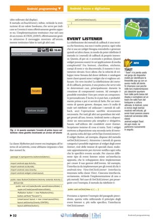 Android programming32
Android programming Android: tocco e digitazione
http://www.ioprogrammo.it
Marzo 2010/ 55 G
Android: tocco e digitazione � MOBILE
(dito sollevato dal display).
Il metodo onTouchEvent(), infine, richiede la resti-
tuzione di un valore booleano, che serve per indi-
care se l’evento è stato effettivamente gestito oppu-
re no. L’implementazione restituisce true nel caso
di un evento ACTION_DOWN, effettivamente gesti-
to attraverso il messaggio mostrato all’utente,
mentre restituisce false in tutti gli altri casi.
La classe MyButton può essere ora impiegata all’in-
terno di un’attività, come abbiamo imparato a fare
due numeri fa:
package it.ioprogrammo.buttonclickdemo1;
import android.app.Activity;
import android.os.Bundle;
import android.view.Gravity;
import android.widget.LinearLayout;
public class ButtonClickDemo1Activity extends Activity {
@Override
public void onCreate(Bundle savedInstanceState) {
super.onCreate(savedInstanceState);
MyButton button = new MyButton(this);
button.setText("Toccami!");
LinearLayout layout = new LinearLayout(this);
layout.setGravity(Gravity.CENTER);
layout.addView(button);
setContentView(layout);
}
}
EVENT LISTENER
La ridefinizione dei metodi di callback è una tecni-
ca che funziona, ma non è molto pratica: ogni volta
che si usa un widget bisogna estenderlo e generare
quindi un’altra classe, in modo da poter ridefinire il
metodo (o i metodi) di callback di proprio interes-
se. Questo, di per sé, è scomodo e prolisso. Quanti
widget possono esserci in un’applicazione di media
complessità? Fra bottoni, checkbox, etichette,
campi di testo e via discorrendo, il numero è sicu-
ramente elevato. Ecco allora che la velocità di svi-
luppo viene frenata dal dover definire e catalogare
tante classi quanti sono i widget che si vogliono uti-
lizzare. Un vero incubo! La ridefinizione dei meto-
di di callback, pertanto, è una pratica che serve solo
in determinati casi, principalmente durante la
creazione di componenti custom. Ad esempio è
possibile estendere View per creare un componen-
te personalizzato. È lecito, lo si può fare, e probabil-
mente prima o poi vi servirà di farlo. Per un inter-
vento di questo genere, dunque, non c’è nulla di
male nel ridefinire ed utilizzare i metodi di call-
back, anzi l’operazione sarebbe sicuramente
necessaria. Per tutti gli altri usi quotidiani dei wid-
get pronti all’uso, invece, Android mette a disposi-
zione un meccanismo più semplice e sbrigativo,
basato sull’utilizzo dei cosiddetti event listener.
Scopriamo insieme di cosa si tratta. Tutti i widget
mettono a disposizione una seconda serie di meto-
di, questa volta del tipo setOnTipo EventoListener().
Il widget Button, ad esempio, dispone del metodo
setOnClickListener(). Attraverso i metodi di questa
categoria è possibile registrare al widget degli event
listener, cioè delle istanze di speciali classi, realiz-
zate appositamente per ricevere notifica ogni volta
che lo specifico evento accade. Per ciascun diffe-
rente tipo di event listener esiste un’interfaccia
apposita, che lo sviluppatore deve implementare
per creare il suo gestore dell’evento. Ad esempio,
l’interfaccia da implementare per gli eventi di clic è
android.view. View.OnClickListener (interfaccia
innestata nella classe View). Ciascuna interfaccia,
ovviamente, richiede l’implementazione di uno o
più metodi. Nel caso di OnClickListener, per prose-
guire con l’esempio, il metodo da ridefinire è:
public void onClick(View v) { ... }
Proviamo a ripetere l’esempio del paragrafo prece-
dente, questa volta utilizzando il principio degli
event listener e, più nello specifico, l’interfaccia
OnClickListener:
NOTA
TOAST
“Toast” è la parola usata
nel gergo dei dispositivi
mobili per identificare le
finestrelle pop-up con un
avviso rivolto all’utente.
Si chiamano così perché
nelle loro implementazioni
più classiche spuntano
fuori dalla parte bassa del
display e somigliano ad un
toast che salta fuori dal
tostapane a cottura
ultimata. In Android, come
si evince dagli esempi
mostrati nell’articolo, gli
avvisi toast possono essere
realizzati servendosi della
classe
android.widget.Toast.
Ad ogni modo, ne
parleremo nuovamente
in seguito.Fig. 1: In questo esempio l’evento di primo tocco sul
bottone viene gestito mostrando un avviso all’utente
 