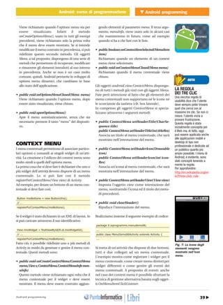39Android programming
Android programmingAndroid: corso di programmazione
http://www.ioprogrammo.it
Aprile 2010/ 53G
Android: corso di programmazione � MOBILE
Viene richiamato quando l’options menu sta per
essere visualizzato. Infatti il metodo
onCreateOptionsMenu(), usato in tutti gli esempi
precedenti, viene richiamato solo la prima volta
che il menu deve essere mostrato. Se si intende
modificare il menu costruito in precedenza, si può
ridefinire questo secondo metodo. Gli oggetti
Menu, a tal proposito, dispongono di una serie di
metodi che permettono di recuperare, modificare
e rimuovere gli elementi introdotti al suo interno
in precedenza. Anche se non è un caso molto
comune, quindi, Android permette lo sviluppo di
options menu dinamici, che cambiano in base
allo stato dell’applicazione.
• public void onOptionsMenuClosed(Menu menu)
Viene richiamato quando l’options menu, dopo
essere stato visualizzato, viene chiuso.
• public void openOptionsMenu()
Apre il menu automaticamente, senza che sia
necessario premere il tasto “menu” del dispositi-
vo.
CONTEXT MENU
I menu contestuali permettono di associare partico-
lari opzioni o comandi ai singoli widget di un’atti-
vità. La creazione e l’utilizzo dei context menu sono
molto simili a quelli dell’options menu.
La prima cosa che si deve fare è dichiarare che uno o
più widget dell’attività devono disporre di un menu
contestuale. Lo si può fare con il metodo
registerForContextMenu(View view) di Activity.
Ad esempio, per dotare un bottone di un menu con-
testuale si deve fare così:
Button mioBottone = new Button(this);
// …
registerForContextMenu(mioBottone);
Se il widget è stato dichiarato in un XML di layout, lo
si può caricare attraverso il suo identificativo:
View mioWidget = findViewById(R.id.mioWidgetId);
// ...
registerForContextMenu(mioBottone);
Fatto ciò, è possibile ridefinire uno o più metodi di
Activity in modo da generare e gestire il menu con-
testuale. Questi metodi sono:
• public void onCreateContextMenu(ContextMenu
menu,Viewv,ContextMenu.ContextMenuInfomen-
uInfo)
Questo metodo viene richiamato ogni volta che il
menu contestuale per il widget v deve essere
mostrato. Il menu deve essere costruito aggiun-
gendo elementi al parametro menu. Il terzo argo-
mento, menuInfo, viene usato solo in alcuni casi
che esamineremo in futuro, come ad esempio
quando si ha a che fare con le liste.
• publicbooleanonContextItemSelected(MenuItem
item)
Richiamato quando un elemento di un context
menu viene selezionato.
• publicvoidonContextMenuClosed(Menumenu)
Richiamato quando il menu contestuale viene
chiuso.
Gli oggetti android.view.ContextMenu dispongo-
no di tutti i metodi già visti con gli oggetti Menu.
Fate però attenzione al fatto che gli elementi dei
menu contestuali non supportano né le icone né
le scorciatoie da tastiera (cfr. box laterale).
In compenso gli oggetti ContextMenu si specia-
lizzano attraverso i seguenti metodi:
• public ContextMenu setHeaderTitle(CharSe-
quence title)
publicContextMenusetHeaderTitle(inttitleRes)
Associa un titolo al menu contestuale, che sarà
mostrato nell’intestazione del menu.
• public ContextMenu setHeaderIcon(Drawable
icon)
public ContextMenu setHeaderIcon(int icon-
Res)
Associa un’icona al menu contestuale, che sarà
mostrata nell’intestazione del menu.
• public ContextMenu setHeaderView(View view)
Imposta l’oggetto view come intestazione del
menu, sostituendo l’icona ed il titolo dei meto-
di precedenti.
• public void clearHeader()
Ripulisce l’intestazione del menu.
Realizziamo insieme il seguente esempio di codice:
package it.ioprogrammo.menudemo06;
...
public class MenuDemo06Activity extends Activity {
...
Si tratta di un’attività che dispone di due bottoni,
tutti e due collegati ad un menu contestuale.
L’esempio mostra come registrare i widget per il
menu contestuale, come creare menu distinti per
widget differenti e come gestire gli eventi dei
menu contestuali. A proposito di eventi: anche
nel caso dei context menu è possibile sfruttare la
tecnica di gestione alternativa basata sugli ogget-
ti OnMenuItemClickListener.
NOTA
LA REGOLA
DEI TRE CLIC
Una vecchia regola di
usabilità dice che l’utente
deve sempre poter trovare
quel che cerca con al
massimo tre clic. Se non ci
riesce, l’utente inizia a
provare frustrazione.
Questa regola è stata
inizialmente concepita per
il Web ma, di fatto, oggi
può essere applicata anche
alle applicazioni mobili e
desktop di tipo non
professionale e dedicate ad
un pubblico quanto più
ampio possibile. I menu di
Android, è evidente, sono
stati concepiti tenendo a
mente la regola.
Per approfondire:
http://en.wikipedia.org/wi
ki/Three-click_rule
Fig. 7: Le icone degli
elementi vengono
mostrate nell’icon
menu.
 