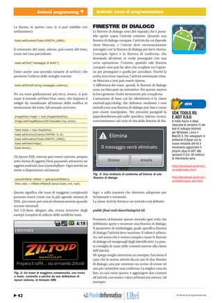 Android programming42
Android programming Android: corso di programmazione
http://www.ioprogrammo.it
Maggio 2010/ 63 G
Android: corso di programmazione � MOBILE
La durata, in questo caso, la si può stabilire con
setDuration():
toast.setDuration(Toast.LENGTH_LONG);
Il contenuto del toast, adesso, può essere del testo,
come nel caso precedente:
toast.setText("messaggio di testo");
Esiste anche una seconda variante di setText() che
permette l’utilizzo delle stringhe esterne:
toast.setText(R.string.messaggio_esterno);
Per un toast graficamente più ricco, invece, si può
usare il metodo setView(View view), che imposta il
widget da visualizzare all’interno della notifica in
sostituzione del testo. Ad esempio un’icona:
ImageView image = new ImageView(this);
image.setImageResource(R.drawable.mia_icona);
Toast toast = new Toast(this);
toast.setGravity(Gravity.CENTER, 0, 0);
toast.setDuration(Toast.LENGTH_LONG);
toast.setView(image);
toast.show();
Un layout XML esterno può essere caricato, proprio
sotto forma di oggetto View, passando attraverso un
oggetto android.view.LayoutInflater. Ogni attività ne
mette a disposizione un’istanza:
LayoutInflater inflater = getLayoutInflater();
View view = inflater.inflate(R.layout.toast_xml, null);
Questo significa che toast di maggiore complessità
possono essere creati con la più agevole sintassi di
XML, per essere poi caricati dinamicamente quando
occorre mostrarli.
Nel CD-Rom allegato alla rivista troverete degli
esempi completi di utilizzo delle notifiche toast.
FINESTRE DI DIALOGO
Le finestre di dialogo sono dei riquadri che è possi-
bile aprire sopra l’attività corrente. Quando una
finestra di dialogo compare, l’attività da cui dipende
viene bloccata, e l’utente deve necessariamente
interagire con la finestra di dialogo per farvi ritorno.
L’esempio tipico è la finestra di conferma, che
domanda all’utente se vuole proseguire con una
certa operazione. L’utente, quando tale finestra
compare, non può far altro che scegliere tra l’opzio-
ne per proseguire e quella per annullare. Finché la
scelta non viene espressa, l’attività sottostante rima-
ne bloccata e non può essere ripresa.
A differenza dei toast, quindi, le finestre di dialogo
sono sia bloccanti sia interattive. Per questo motivo
la loro gestione risulta lievemente più complessa.
L’astrazione di base cui far riferimento è la classe
android.app.Dialog, che definisce mediante i suoi
metodi cosa una finestra di dialogo può fare e come
può essere manipolata. Nei prossimi paragrafi la
approfondiremo più nello specifico. Adesso, invece,
concentriamoci sul ciclo di vita delle finestre di dia-
logo, e sulla maniera che dovremo adoperare per
richiamarle e mostrarle.
La classe Activity fornisce un metodo così definito:
public final void showDialog(int id)
Possiamo richiamare questo metodo ogni volta che
dobbiamo aprire e mostrare una finestra di dialogo.
Il parametro id simboleggia quale specifica finestra
di dialogo l’attività deve mostrare. Il valore è arbitra-
rio, nel senso che è nostro compito creare le finestre
di dialogo ed assegnargli degli identificativi. La pras-
si consiglia di usare delle costanti interne alla classe
dell’attività.
Mi spiego meglio attraverso un esempio. Facciamo il
caso che la nostra attività faccia uso di due finestre
di dialogo, una per emettere un avviso di errore ed
una per richiedere una conferma. La miglior cosa da
fare, in casi come questo, è aggiungere due costanti
all’attività, con nomi e valori arbitrari ma univoci. Ad
esempio:
NOTA
SDK TOOLS R5
E ADT 0.9.6
A metà marzo è stata
rilasciata la versione r5 dei
tool di sviluppo Android,
per Windows, Linux e
MacOS X. Per sviluppare in
ambiente Eclipse con la
nuova versione del kit è
necessario aggiornare il
proprio plug-in ADT alla
versione 0.9.6. Gli indirizzi
di riferimento sono:
http://developer.android.c
om/sdk/index.html
http://developer.android.c
om/sdk/eclipse-adt.html
Fig. 2: Un toast di maggiore complessità, con icona
e testo, costruito a partire da una definizione di
layout esterna, in formato XML
Fig. 3: Una richiesta di conferma all’interno di una
finestra di dialogo
 