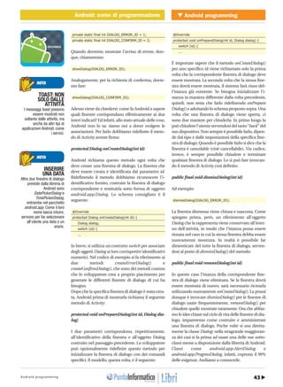 43Android programming
Android programmingAndroid: corso di programmazioneMOBILE � Android: corso di programmazione
http://www.ioprogrammo.it
G 64 / Maggio 2010
private static final int DIALOG_ERROR_ID = 1;
private static final int DIALOG_CONFIRM_ID = 2;
Quando dovremo mostrare l’avviso di errore, dun-
que, chiameremo:
showDialog(DIALOG_ERROR_ID);
Analogamente, per la richiesta di conferma, dovre-
mo fare:
showDialog(DIALOG_CONFIRM_ID);
Adesso viene da chiedersi: come fa Android a sapere
quali finestre corrispondano effettivamente ai due
interi indicati? Ed infatti, allo stato attuale delle cose,
Android non lo sa: siamo noi a dover svolgere le
associazioni. Per farlo dobbiamo ridefinire il meto-
do di Activity avente firma:
protected Dialog onCreateDialog(int id)
Android richiama questo metodo ogni volta che
deve creare una finestra di dialogo. La finestra che
deve essere creata è identificata dal parametro id.
Ridefinendo il metodo dobbiamo riconoscere l’i-
dentificativo fornito, costruire la finestra di dialogo
corrispondente e restituirla sotto forma di oggetto
android.app.Dialog. Lo schema consigliato è il
seguente:
@Override
protected Dialog onCreateDialog(int id) {
Dialog dialog;
switch (id) {
...
In breve, si utilizza un costrutto switch per associare
degli oggetti Dialog ai loro corrispettivi identificativi
numerici. Nel codice di esempio si fa riferimento ai
due metodi createErrorDialog() e
createConfirmDialog(), che sono dei metodi custom
che lo sviluppatore crea a proprio piacimento per
generare le differenti finestre di dialogo di cui ha
bisogno.
Dopo che la specifica finestra di dialogo è stata crea-
ta, Android prima di mostrarla richiama il seguente
metodo di Activity:
protected void onPrepareDialog(int id, Dialog dia-
log)
I due parametri corrispondono, rispettivamente,
all’identificativo della finestra e all’oggetto Dialog
costruito nel passaggio precedente. Lo sviluppatore
può opzionalmente ridefinire questo metodo per
inizializzare la finestra di dialogo con dei comandi
specifici. Il modello, questa volta, è il seguente:
@Override
protected void onPrepareDialog(int id, Dialog dialog) {
switch (id) {
...
È importate sapere che il metodo onCreateDialog()
per uno specifico id viene richiamato solo la prima
volta che la corrispondente finestra di dialogo deve
essere mostrata. La seconda volta che la stessa fine-
stra dovrà essere mostrata, il sistema farà riuso del-
l’istanza già esistente. Se bisogna inizializzare l’i-
stanza in maniera differente dalla volta precedente,
quindi, non resta che farlo ridefinendo onPrepare
Dialog() e adottando lo schema proposto sopra. Una
volta che una finestra di dialogo viene aperta, ci
sono due maniere per chiuderla. In primo luogo la
può chiudere l’utente servendosi del tasto“back” del
suo dispositivo. Non sempre è possibile farlo, dipen-
de dal tipo e dalle impostazioni della specifica fine-
stra di dialogo. Quando è possibile farlo si dice che la
finestra è cancelable (cioè cancellabile). Via codice,
invece, è sempre possibile chiudere e terminare
qualsiasi finestra di dialogo. Lo si può fare invocan-
do il metodo di Activity così definito:
public final void dismissDialog(int id)
Ad esempio:
dismissDialog(DIALOG_ERROR_ID);
La finestra dismessa viene chiusa e nascosta. Come
spiegato prima, però, un riferimento all’oggetto
Dialog che la rappresenta viene conservato all’inter-
no dell’attività, in modo che l’istanza possa essere
riusata nel caso in cui la stessa finestra debba essere
nuovamente mostrata. In realtà è possibile far
dimenticare del tutto la finestra di dialogo, serven-
dosi al posto di dismissDialog() del metodo:
public final void removeDialog(int id)
In questo caso l’istanza della corrispondente fine-
stra di dialogo viene eliminata. Se la finestra dovrà
essere mostrata di nuovo, sarà necessario ricrearla
utilizzando nuovamente onCreateDialog(). La prassi
dunque è invocare dismissDialog() per le finestre di
dialogo usate frequentemente, removeDialog() per
chiudere quelle mostrate raramente. Ora che abbia-
mo le idee chiare sul ciclo di vita delle finestre di dia-
logo, impareremo come costruire e amministrare
una finestra di dialogo. Poche volte si usa diretta-
mente la classe Dialog: nella stragrande maggioran-
za dei casi si fa prima ad usare una delle sue sotto-
classi messe a disposizione dalla libreria di Android.
Classi come android.app.AlertDialog e
android.app.ProgressDialog, infatti, coprono il 99%
delle esigenze. Andiamo a conoscerle.
TOAST: NON
SOLO DALLE
ATTIVITÀ
I messaggi toast possono
essere mostrati non
soltanto dalle attività, ma
anche da altri tipi di
applicazioni Android, come
i servizi.
NOTA
INSERIRE
UNA DATA
Altre due finestre di dialogo
previste dalla libreria di
Android sono
DatePickerDialog e
TimePickerDialog,
entrambe nel pacchetto
android.app. Come il loro
nome lascia intuire,
servono per far selezionare
all’utente una data o un
orario.
NOTA
 