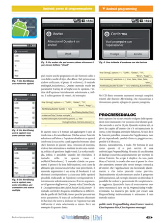 45Android programming
Android programmingAndroid: corso di programmazioneMOBILE � Android: corso di programmazione
http://www.ioprogrammo.it
G 66 / Maggio 2010
può essere anche popolato con dei bottoni radio o
con delle caselle di tipo checkbox. Nel primo caso
si deve utilizzare, al posto di setItems(), il metodo
setSingleChoiceItems(). Questo metodo vuole tre
parametri: l’array di stringhe con le opzioni, l’in-
dice dell’opzione inizialmente selezionata e, infi-
ne, il solito gestore di eventi. Ad esempio:
final String[] options = { "Caffè", "Gelato", "Tè",
"Birra", "Ragù" };
AlertDialog.Builder builder = new
AlertDialog.Builder(this);
builder.setTitle("Scelta multipla");
builder.setSingleChoiceItems(options, 2, new
DialogInterface.OnClickListener() {
...
In questo caso si è tornati ad aggiungere i tasti di
conferma e di cancellazione. Ciò ha senso: l’utente
seleziona nell’elenco l’opzione desiderata e quindi
conferma la sua scelta con l’apposito bottone.Visto
che i listener, in questo caso, crescono di numero,
si deve fare attenzione a mettere in atto una corret-
ta politica di gestione degli eventi. La scelta multi-
pla, infine, è possibile usando dei checkbox. Il
metodo utile, in questo caso, è
setMultiChoiceItems(). Il metodo chiede tre para-
metri. Il primo è la lista delle opzioni, così come la
abbiamo già conosciuta nei due casi precedenti. Il
secondo argomento è un array di booleani, i cui
elementi corrispondono a ciascuna delle opzioni
possibili, indicando se l’opzione corrispondente è
inizialmente selezionata o meno. Il terzo argomen-
to è il gestore degli eventi. Questa volta l’interfaccia
è DialogInterface.OnMultiChoiceClickListener. Il
metodo onClick() di questa interfaccia si differen-
zia da quello di OnClickListener perché prevede un
terzo parametro. Si tratta di un booleano chiamato
isChecked, che serve a indicare se l’opzione toccata
dall’utente è stata selezionata o meno. Ecco un
esempio di quanto detto:
final String[] options = { "Caffè", "Gelato", "Tè",
"Birra", "Ragù" };
final boolean[] selections = { true, false, false, false,
false };
AlertDialog.Builder builder = new lertDialog.Builder(this);
...
Nel CD-Rom troverete numerosi esempi completi
relativi alle finestre AlertDialog, che riassumono e
dimostrano quanto spiegato in questo paragrafo.
PROGRESSDIALOG
Può capitare che sia necessario svolgere delle opera-
zioni non istantanee, che possono cioè durare qual-
che secondo o anche di più. Quando avviene ciò, si
deve far capire all’utente che c’è un’operazione in
corso, e che bisogna attendere fiduciosi. Se non lo si
fa, l’utente potrebbe pensare che l’applicazione non
gli sta rispondendo perché è lenta o, peggio ancora,
perché si è bloccata.
Questo, naturalmente, è male. Per fortuna in casi
come questo ci si può servire di una
android.app.ProgressDialog. Si tratta di una finestra
di dialogo concepita appositamente per mettere in
attesa l’utente. Lo scopo è duplice: da una parte
blocca l’attività, in modo che non si possa far altro
che attendere, mentre allo stesso tempo comunica
all’utente che l’applicazione sta lavorando alacre-
mente e che tutto procede come previsto.
Opzionalmente si può mostrare anche il progresso
dell’operazione. Ad esempio durante un download è
possibile far vedere la percentuale di completamen-
to raggiunta. Quando la barra di avanzamento non
viene mostrata si dice che la ProgressDialog è inde-
terminata. La maniera più facile per creare una
ProgressDialog indeterminata è attraverso il suo
metodo statico:
public static ProgressDialog show(Context context,
CharSequence title, CharSequence message)
Fig. 6: Una richiesta di conferma con due bottoni
Fig. 7: Un AlertDialog
con numerose opzioni
Fig. 8: Un AlertDialog
con le opzioni rese
come bottoni radio
Fig. 9: Un AlertDialog
con le opzioni rese
come checkbox, per
consentire una scelta
multipla
Fig. 5: Un avviso che può essere chiuso attraverso il
suo stesso bottone “chiudi”
 