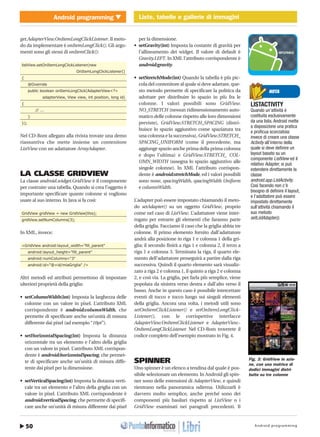 Android programming50
Android programming Liste, tabelle e gallerie di immagini
http://www.ioprogrammo.it
Giugno 2010 / 67G
Liste, tabelle e gallerie di immagini � MOBILE
get.AdapterView.OnItemLongClickListener. Il meto-
do da implementare è onItemLongClick(). Gli argo-
menti sono gli stessi di onItemClick():
listView.setOnItemLongClickListener(new
OnItemLongClickListener()
{
@Override
public boolean onItemLongClick(AdapterView<?>
adapterView, View view, int position, long id)
{
// ...
}
});
Nel CD-Rom allegato alla rivista trovate una demo
riassuntiva che mette insieme un contenitore
ListView con un adattatore ArrayAdapter.
LA CLASSE GRIDVIEW
La classe android.widget.GridView è il componente
per costruire una tabella. Quando si crea l’oggetto è
importante specificare quante colonne si vogliono
usare al suo interno. In Java si fa così:
GridView gridView = new GridView(this);
gridView.setNumColumns(3);
In XML, invece:
<GridView android:layout_width="fill_parent"
android:layout_height="fill_parent"
android:numColumns="3"
android:id="@+id/miaGriglia" />
Altri metodi ed attributi permettono di impostare
ulteriori proprietà della griglia:
• setColumnWidth(int) Imposta la larghezza delle
colonne con un valore in pixel. L’attributo XML
corrispondente è android:columnWidth, che
permette di specificare anche un’unità di misura
differente dai pixel (ad esempio “10pt”).
• setHorizontalSpacing(int) Imposta la distanza
orizzontale tra un elemento e l’altro della griglia
con un valore in pixel. L’attributo XML corrispon-
dente è android:horizontalSpacing, che permet-
te di specificare anche un’unità di misura diffe-
rente dai pixel per la dimensione.
• setVerticalSpacing(int) Imposta la distanza verti-
cale tra un elemento e l’altro della griglia con un
valore in pixel. L’attributo XML corrispondente è
android:verticalSpacing, che permette di specifi-
care anche un’unità di misura differente dai pixel
per la dimensione.
• setGravity(int) Imposta la costante di gravità per
l’allineamento dei widget. Il valore di default è
Gravity.LEFT. In XML l’attributo corrispondente è
android:gravity.
• setStretchMode(int) Quando la tabella è più pic-
cola del contenitore al quale si deve adattare, que-
sto metodo permette di specificare la politica da
adottare per distribuire lo spazio in più fra le
colonne. I valori possibili sono GridView.
NO_STRETCH (nessun ridimensionamento auto-
matico delle colonne rispetto alle loro dimensioni
previste), GridView.STRETCH_SPACING (distri-
buisce lo spazio aggiuntivo come spaziatura tra
una colonna e la successiva), GridView.STRETCH_
SPACING_UNIFORM (come il precedente, ma
aggiunge spazio anche prima della prima colonna
e dopo l’ultima) e GridView.STRETCH_ COL-
UMN_WIDTH (assegna lo spazio aggiuntivo alle
singole colonne). In XML l’attributo corrispon-
dente è android:stretchMode, ed i valori possibili
sono none, spacingWidth, spacingWidth Uniform
e columnWidth.
L’adapter può essere impostato chiamando il meto-
do setAdapter() su un oggetto GridView, proprio
come nel caso di ListView. L’adattatore viene inter-
rogato per estrarre gli elementi che faranno parte
della griglia. Facciamo il caso che la griglia abbia tre
colonne. Il primo elemento fornito dall’adattatore
andrà alla posizione in riga 1 e colonna 1 della gri-
glia; il secondo finirà a riga 1 e colonna 2, il terzo a
riga 1 e colonna 3. Terminata la riga, il quarto ele-
mento dell’adattatore proseguirà a partire dalla riga
successiva. Quindi il quarto elemento sarà visualiz-
zato a riga 2 e colonna 1, il quinto a riga 2 e colonna
2, e così via. La griglia, per farla più semplice, viene
popolata da sinistra verso destra e dall’alto verso il
basso. Anche in questo caso è possibile intercettare
eventi di tocco e tocco lungo sui singoli elementi
della griglia. Ancora una volta, i metodi utili sono
setOnItemClickListener() e setOnItemLongClick-
Listener(), con le corrispettive interfacce
AdapterView.OnItemClickListener e AdapterView.-
OnItemLongClickListener. Nel CD-Rom troverete il
codice completo dell’esempio mostrato in Fig. 4.
SPINNER
Uno spinner è un elenco a tendina dal quale è pos-
sibile selezionare un elemento. In Android gli spin-
ner sono delle estensioni di AdapterView, e quindi
rientrano nella panoramica odierna. Utilizzarli è
davvero molto semplice, anche perché sono dei
componenti più basilari rispetto ai ListView o i
GridView esaminati nei paragrafi precedenti. Il
NOTA
LISTACTIVITY
Quando un’attività è
costituita esclusivamente
da una lista, Android mette
a disposizione una pratica
e proficua scorciatoia:
invece di creare una classe
Activity all’interno della
quale si deve definire un
layout basato su un
componente ListView ed il
relativo Adapter, si può
estendere direttamente la
classe
android.app.ListActivity.
Così facendo non c’è
bisogno di definire il layout,
e l’adattatore può essere
impostato direttamente
sull’attività chiamando il
suo metodo
setListAdapter().
Fig. 3: GridView in azio-
ne, con una matrice di
dodici immagini distri-
buite su tre colonne
 