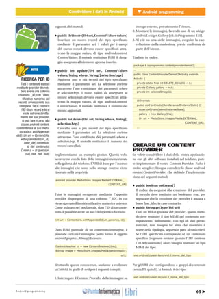 69Android programming
Android programmingCondividere i dati in AndroidMOBILE Condividere i dati in Android
http://www.ioprogrammo.it62 / Ottobre 2010
seguenti altri metodi:
•	public	Uri	insert(Uri	uri,	ContentValues	values)
Inserisce un nuovo record del tipo specificato
mediante il parametro uri. I valori per i campi
del nuovo record devono essere specificati attra-
verso la mappa values, di tipo android.content.
ContentValues. Il metodo restituisce l’URI di detta-
glio assegnato all’elemento appena inserito.
•	public	 int	 update(Uri	 uri,	 ContentValues	
values,	String	where,	String[]	selectionArgs)
Aggiorna uno o più record del tipo specificato
mediante il parametro uri. La selezione avviene
attraverso l’uso combinato dei parametri where
e selectionArgs. I nuovi valori da assegnare ai
record selezionati devono essere specificati attra-
verso la mappa values, di tipo android.content.
ContentValues. Il metodo restituisce il numero dei
record aggiornati.
•	public	int	delete(Uri	uri,	String	where,	String[]	
selectionArgs)
Cancella uno o più record del tipo specificato
mediante il parametro uri. La selezione avviene
attraverso l’uso combinato dei parametri where e
selectionArgs. Il metodo restituisce il numero dei
record cancellati.
Implementiamo un esempio pratico. Questa volta
lavoreremo con la lista delle immagini memorizzate
nella galleria del telefono. L’URI di base per l’accesso
alle immagini che sono nello storage esterno viene
riportato nella proprietà:
android.provider.MediaStore.Images.Media.EXTERNAL_
CONTENT_URI
Tutte le immagini recuperate mediante l’apposito
provider dispongono di una colonna “_ID”, in cui
viene riportato il loro identificativo numerico univoco.
Come indicato nel box laterale, dato l’ID di un conte-
nuto, è possibile avere un suo URI specifico facendo:
Uri uri = ContentUris.withAppendedId(uri_generico, id);
Dato l’URI puntuale di un contenuto-immagine, è
possibile caricare l’immagine (sotto forma di oggetto
android.graphics.Bitmap) facendo:
ContentResolver cr = new ContentResolver(this);
Bitmap image = MediaStore.Images.Media.getBitmap(cr,
uri);
Sfruttando queste conoscenze, andiamo a realizzare
un’attività in grado di svolgere i seguenti compiti:
1. Interrogare il Content Provider delle immagini su
storage esterno, per ottenerne l’elenco.
2. Mostrare le immagini, facendo uso di un widget
android.widget.Gallery (cfr. ioProgrammo 151).
3. Al clic su una delle immagini, eseguire la can-
cellazione della medesima, previa conferma da
parte dell’utente.
Tradotto in codice:
package it.ioprogrammo.contentproviderdemo02;
...
public class ContentProviderDemo02Activity extends
Activity {
	 private	static	final	int	DELETE_DIALOG	=	1;
private Gallery gallery = null;
private int selectedImageId;
@Override
public void onCreate(Bundle savedInstanceState) {
super.onCreate(savedInstanceState);
gallery = new Gallery(this);
Uri uri = MediaStore.Images.Media.EXTERNAL_
CONTENT_URI;
...
creare uN coNteNt
Provider
Se volete condividere i dati della vostra applicazio-
ne con gli altri software installati nel telefono, pote-
te implementare il vostro Content Provider. Farlo è
molto semplice: bisogna estendere la classe android.
content.ContentProvider, che richiede l’implementa-
zione dei seguenti metodi:
•	public	boolean	onCreate()
Il codice da eseguirsi alla creazione del provider.
Il metodo deve restituire un booleano: true, per
segnalare che la creazione del provider è andata a
buon fine; false, in caso contrario.
•	public	String	getType(Uri	uri)
Dato un URI di gestione del provider, questo meto-
do deve restituire il tipo MIME del contenuto cor-
rispondente. Solitamente, con tipi di dati perso-
nalizzati, non bisogna far altro che inventare il
nome della tipologia, seguendo però alcuni criteri.
Se l’URI specificato corrisponde ad un contenuto
specifico (in genere avviene quando l’URI contiene
l’ID del contenuto), allora bisogna restituire un tipo
MIME del tipo:
vnd.android.cursor.item/vnd.il_nome_del_tipo
Per gli URI che corrispondono a gruppi di contenuti
(senza ID, quindi), la formula è del tipo:
vnd.android.cursor.dir/vnd.il_nome_del_tipo
NOTA
ricerca per iD
Tutti i contenuti esposti
mediante provider dovreb-
bero avere una colonna
chiamata _ID, con l’iden-
tificativo numerico del
record, univoco nella sua
categoria. Se si conosce
l’ID di un record e lo si
vuole estrarre diretta-
mente dal suo provider,
si può fare ricorso alla
classe android.content.
ContentUris e al suo meto-
do statico withAppende-
dId(): Uri uri = ContentUris.
withAppendedId(uri_di_
base_del_contenuto,
id_del_contenuto);
Cursor c = cr.query(uri,
null, null, null, null);
 