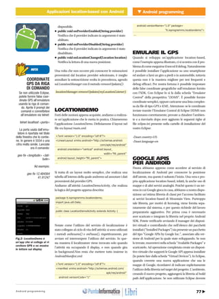 77Android programming
Android programmingApplicazioni location-based con AndroidMOBILE Applicazioni location-based con Android
http://www.ioprogrammo.it58 / Dicembre 2010
disponibile.
•	public	void	onProviderEnabled(String	provider)	
Notifica che il provider indicato in argomento è stato
abilitato.
•	public	void	onProviderDisabled(String	provider)	
Notifica che il provider indicato in argomento è stato
disabilitato.
•	public	void	onLocationChanged(Location	location)
Notifica la lettura di una nuova posizione.
Una volta che non occorre più conoscere le misurazioni
provenienti dal location provider selezionato, è meglio
annullare la sottoscrizione svolta in precedenza, agendo
sul LocationManager con il metodo removeUpdates():
locationManager.removeUpdates(myLocationListener);
LOCATIONDEMO
Forti delle nozioni appena acquisite, andiamo a realizza-
re un’applicazione che le metta in pratica. Chiameremo
l’applicazione LocationDemo. Definiamone il layout nel
file res/layout/main.xml:
<?xml version=”1.0” encoding=”utf-8”?>
<LinearLayout xmlns:android=”http://schemas.android.
com/apk/res/android”
android:orientation=”vertical” android:layout_
width=”fill_parent”
android:layout_height=”fill_parent”>
…
Si tratta di un layout molto semplice, che realizza una
tabella all’interno della quale andremo ad annotare i dati
provenienti dal provider GPS.
Andiamo all’attività LocationDemoActivity, che realizza
la logica del progetto appena descritta:
package it.ioprogrammo.locationdemo;
import java.util.Date;
...
public class LocationDemoActivity extends Activity {
…
Notate come l’utilizzo del servizio di localizzazione è
stato collegato al ciclo di vita dell’attività: si sono utilizzati
i metodi onResume() e onPause(), rispettivamente, per
avviare ed interrompere l’utilizzo del servizio. In que-
sta maniera il localizzatore viene invocato solo quando
l’attività sta occupando il display, e non quando gira
in background.Non resta che mettere tutto insieme in
AndroidManifest.xml:
<?xml version=”1.0” encoding=”utf-8”?>
<manifest xmlns:android=”http://schemas.android.com/
apk/res/android”
android:versionCode=”1”
android:versionName=”1.0” package=
”it.ioprogrammo.locationdemo”>
...
EMULARE IL GPS
Quando si sviluppa un’applicazione location-based,
come l’esempio appena illustrato, ci si scontra con il pro-
blemadicomeeseguirneiltestedildebug.Naturalmente
è possibile installare l’applicazione su uno smartphone
ed andare a farsi un giro a piedi o in automobile, tuttavia
questa non è la maniera migliore per test frequenti e
debug efficaci. Per nostra fortuna è possibile impostare
delle false coordinate geografiche sull’emulatore fornito
con l’SDK. Con Eclipse lo si fa dalla scheda “Emulator
Control” della prospettiva “DDMS”. È possibile fornire
coordinatesemplici,oppurecaricarneunalistacomples-
sa da file di tipo GPX e KML. Attenzione: se le coordinate
inviate tramite l’Emulator Control di Eclipse DDMS non
funzionano correttamente, provate a chiudere l’ambien-
te e a riavviarlo dopo aver aggiunto le seguenti righe al
file eclipse.ini presente nella cartelle di installazione del
vostro Eclipse:
-Duser.country=US
-Duser.language=en
GOOGLE APIS
PER ANDROID
Finora abbiamo appreso come accedere al servizio di
localizzazione di Android per conoscere la posizione
dell’utente, ma questo è soltanto l’inizio. Una vera e pro-
pria applicazione location-based, infatti, fa anche uso di
mappe e di altri servizi analoghi. Poiché questo è un ter-
renoincuiGooglegiocaincasa,abbiamoanostradispo-
sizione un’ottima libreria di classi per l’accesso facilitato
ai servizi location-based di Mountain View. Purtroppo
tale libreria, per motivi di licensing, viene fornita sepa-
ratamente dal sistema, e per questo richiede del lavoro
preparatorio aggiuntivo. Per prima cosa è necessario
aver scaricato e integrato la libreria nel proprio Android
SDK. Potete verificarlo avviando il manager dei disposi-
tivi virtuali e controllando che nell’elenco dei pacchetti
installati(“InstalledPackages”)siapresenteunpacchetto
del tipo “Google APIs by Google Inc.”, associato alla ver-
sione di Android per la quale state sviluppando. Se non
lotrovate,muovetevinellascheda“AvailablePackages”e
scaricatelo. Ad operazione completata create un disposi-
tivo virtuale che supporti le Google API appena installate
(lo potete fare dalla scheda “Virtual Devices”). In Eclipse,
quando creerete una nuova applicazione che usa le
mappe di Google, ricordatevi di indicare esplicitamente
l’utilizzodellalibrerianeltargetdelprogetto.L’ambiente,
creando il nuovo progetto, aggiungerà la libreria al build
path dell’applicazione. Se non utilizzate Eclipse dovrete
NOTA
COORDINATE
GPS DA RIGA
DI COMANDO
Se non utilizzate Eclipse,
potete fornire false coor-
dinate GPS all’emulatore
usando la riga di coman-
do. Aprite il prompt dei
comandi e connettetevi
all’emulatore via telnet:
telnet localhost <porta>
La porta usata dall’emu-
latore è riportata nel titolo
della finestra che lo contie-
ne. In genere è 5554 o una
cifra molto simile. Lanciate
ora il comando:
geo fix <longitude> <lati-
tude>
Ad esempio:
geo fix 12.484564
41.91247
Fig.2: LocationDemo è
un’app che si collega al ri-
cevitore GPS e ne mostra
le letture sul display
 