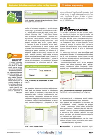 83Android programming
Android programmingApplicazioni Android senza scrivere codice con App InventorCOVER STORY Applicazioni Android senza scrivere codice con App Inventor
http://www.ioprogrammo.it14 / Gennaio 2011
quali si sta lavorando. Appena ci si è iscritti, natural-
mente, non si sta lavorando ancora su alcun proget-
to, e quindi sarà anzitutto necessario crearne uno.
Azionate il bottone “New”. Vi sarà chiesto di asse-
gnare un nome al nuovo progetto. I nomi dei pro-
getti devono essere semplici: possono contenere
solo lettere, numeri e caratteri underscore, e non
possono inglobare spazi o altri caratteri specia-
li. Digitiamo il nome di progetto “prima_appli-
cazione” e confermiamo. Il nuovo progetto sarà
creato ed aperto automaticamente. La schermata
presentata a questo punto da App Inventor è il
principale banco di lavoro della piattaforma, nel
quale è possibile costruire l’applicazione. Al centro
dello schermo c’è l’anteprima di come si presenta il
software in lavorazione. Sulla sinistra c’è invece la
palette dei componenti. Un componente, nel gergo
di App Inventor, è un elemento di base che è possi-
bile impiegare nella costruzione dell’applicazione,
come fosse un mattone. Esempi di componenti
sono i bottoni, le immagini, le etichette con dei
messaggi di testo e così via. Le applicazioni ven-
gono costruite combinando insieme una serie di
componenti. La palette dei componenti è suddivisa
in differenti categorie, che comprendono un po’ di
tutto. Per capirci meglio: tra i componenti di base
troverete i bottoni, le etichette e le immagini citati
prima, mentre tra quelli più avanzati troverete cose
come i riproduttori di suoni e di video, o i compo-
nenti per interagire con l’accelerometro ed il ricevi-
tore GPS del telefono.
DESIGN
DI UN’APPLICAZIONE
Per prendere confidenza con App Inventor andia-
mo a realizzare insieme un primo semplice ma
valido esempio. Realizzeremo un’applicazione che,
una volta lanciata, mostri l’immagine di un’auto-
mobile. Sotto questa immagine ci sarà un pulsante,
con il messaggio “Metti in moto”. Quando l’utente
premerà il bottone, il telefono dovrà riprodurre
il suono del rombo di un motore. Grazie ad App
Inventor siamo in grado di farlo in pochissimi
minuti.
Per prima cosa ci serve il materiale di base, cioè
un’immagine formato JPG di un’automobile ed un
file MP3 con il rombo del motore. Potete cercarli
su Internet, oppure utilizzare quelli compresi nel
CD-Rom allegato alla rivista.
Costruiamo l’interfaccia grafica di cui abbiamo
bisogno. Dalla palette, nel gruppo “Basic”, selezio-
niamo il componente “Image” (immagine) e trasci-
niamolo con il mouse all’interno dell’applicazione.
Trasciniamo anche il componente “Button” (botto-
ne), posizionandolo subito sotto l’immagine.
Nella palette dei componenti localizziamo ora
il componente “Sound”, compreso nel gruppo
“Media”. Trasciniamo anche questo all’interno
della applicazione. A differenza degli altri due com-
ponenti, “Sound” è invisibile, non ha cioè elementi
di interfaccia. Non stupitevi, pertanto, se dopo
averlo trascinato non noterete alcuna differenza
nell’anteprima dell’applicazione.
Dopo aver popolato l’applicazione con tutti i com-
ponenti necessari, diamo un’occhiata sulla destra.
Ci sono tre aree molto importanti:
•	Components. In quest’area vengono ripor-
NOTA
CHECKPOINT
Il bottone “checkpoint”
salva un’istantanea dello
stato attuale del progetto
in modo tale che, succes-
sivamente, sia possibile
recuperarla e ripristinare
così una situazione antece-
dente. Immaginate di voler
provare ad applicare al
vostro progetto una modi-
fica di cui non siete sicuri.
Create un checkpoint del
progetto ed applicate poi
la modifica: se decidere-
te di annullarla, potrete
tornare a lavorare sulla
versione antecedente così
come era al momento del
checkpoint.
Fig. 3: La pagina principale di App Inventor, con l’elenco
dei progetti inizialmente vuoto
Fig. 4: La maschera per la creazione di un nuovo
progetto
Fig. 5: Il nuovo progetto creato
Fig. 6: Per aggiungere un componente all’applicazione
è sufficiente trascinarlo dalla palette all’anteprima
 