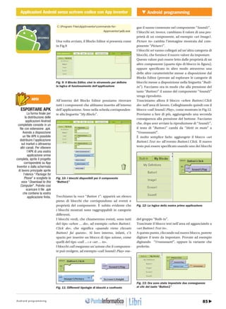 85Android programming
Android programmingApplicazioni Android senza scrivere codice con App InventorCOVER STORY Applicazioni Android senza scrivere codice con App Inventor
http://www.ioprogrammo.it16 / Gennaio 2011
NOTA
ESPORTARE APK
La forma finale per
la distribuzione delle
applicazioni Android
completate consiste in un
file con estensione .apk.
Avendo a disposizione
un file APK è possibile
distribuire l’applicazione
sul market o attraverso
altri canali. Per ottenere
l’APK di una vostra
applicazione ormai
completa, aprite il progetto
corrispondete su App
Inventor e dalla schermata
di lavoro principale aprite
l’elenco “Package for
Phone” e scegliete la
voce “Download to this
Computer”. Potrete così
scaricare il file .apk
che contiene la vostra
applicazione finita.
C:Program FilesAppInventorcommands-for-
Appinventoradb.exe
Una volta avviato, il Blocks Editor si presenta come
in Fig.9
All’interno del Blocks Editor possiamo ritrovare
tutti i componenti che abbiamo inserito all’interno
dell’applicazione. Sono nella scheda corrisponden-
te alla linguetta “My Blocks”.
Tocchiamo la voce “Button 1”: apparirà un elenco
pieno di blocchi che corrispondono ad eventi e
proprietà del componente. È subito evidente che
i blocchi mostrati sono raggruppabili in categorie
differenti.
I blocchi verdi, che chiameremo eventi, sono tutti
del tipo «when … do», ad esempio «when Button1.
Click do», che significa «quando viene cliccato
Button1 fai questo». Al loro interno, infatti, c’è
spazio per inserire un blocco di tipo azione, come
quelli del tipo «call …» e «set … to».
I blocchi call eseguono un’azione che il componen-
te può svolgere, ad esempio «call Sound1.Play» ese-
gue il suono contenuto nel componente “Sound1”.
I blocchi set, invece, cambiano il valore di una pro-
prietà di un componente, ad esempio «set Image1.
Picture to» cambia l’immagine mostrata dal com-
ponente “Picture1”.
I blocchi set vanno collegati ad un’altra categoria di
blocchi, che fornisce il nuovo valore da impostare.
Questo valore può essere letto dalle proprietà di un
altro componente (quarto tipo di blocco in figura),
oppure specificato in altro modo attraverso una
delle altre caratteristiche messe a disposizione dal
Blocks Editor (provate ad esplorare le categorie di
blocchi messe a disposizione nella linguetta “Built-
in”). Facciamo ora in modo che alla pressione del
tasto “Button1” il suono del componente “Sound1”
venga riprodotto.
Trasciniamo allora il blocco «when Button1.Click
do» nell’area di lavoro. Colleghiamolo quindi con il
blocco «call Sound1.Play», come mostrato in Fig.12.
Proviamo a fare di più, aggiungendo una seconda
conseguenza alla pressione del bottone. Facciamo
che, dopo aver avviato la riproduzione di “Sound1”,
il testo di “Button1” cambi da “Metti in moto” a
“Vroooooam!”.
È molto semplice farlo: aggiungete il blocco «set
Button1.Text to» all’evento Button1.Click. Il nuovo
testo può essere specificato usando uno dei blocchi
del gruppo “Built-in”.
Trascinate il blocco text nell’area ed agganciatelo a
«set Button1.Text to».
A questo punto, cliccando sul nuovo blocco, potrete
digitare il testo da impostare. Provate ad esempio
digitando “Vroooooam!”, oppure la variante che
preferite.
Fig. 9: Il Blocks Editor, cioè lo strumento per definire
la logica di funzionamento dell’applicazione
Fig. 10: I blocchi disponibili per il componente
“Button1”
Fig. 12: La logica della nostra prima applicazione
Fig. 13: Ora sono state impostate due conseguenze
al clic del tasto “Button1”Fig. 11: Differenti tipologie di blocchi a confronto
 