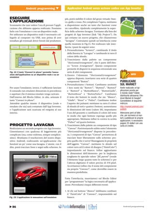 Android programming86
Android programming Applicazioni Android senza scrivere codice con App InventorCOVER STORYApplicazioni Android senza scrivere codice con App Inventor
Gennaio 2011 / 17http://www.ioprogrammo.it
NOTA
PUBBLICARE
SUL MARKET
Avete realizzato un’ap-
plicazione pronta per
il mondo reale? Volete
distribuirla attraverso l’An-
droid Market di Google?
Connettetevi al seguente
indirizzo:
http://market.android.com/
publish
Attenzione però al fatto
che, per iscriversi al mar-
ket e pubblicare le proprie
applicazioni, è necessario
pagare 25 dollari con una
carta di credito.
ESEGUIRE
L’APPLICAZIONE
Scommetto che non vedere l’ora di provare l’appli-
cazione che abbiamo appena realizzato. Possiamo
farlo con l’emulatore o con un dispositivo reale.
Per utilizzare un dispositivo reale è necessario col-
legarlo al computer via USB, non prima di aver
installato gli eventuali driver forniti dal produttore.
Per usare l’emulatore, invece, è sufficiente lanciare
il comando run-emulator dimostrato in precedenza
e aspettare che il sistema emulato venga caricato.
Dall’interno del Blocks Editor, in alto, azionate il
tasto “Connect to phone”.
Attendete qualche istante: il dispositivo (reale o
emulato che sia) sarà contattato dall’App Inventor,
e l’applicazione sarà scaricata ed eseguita al suo
interno.
PROGETTO LAVAGNA
Realizziamo un secondo progetto con App Inventor.
Cimentiamoci con qualcosa di leggermente più
complicato (ma, come vedremo, sempre semplicis-
simo). Sfruttiamo il touchscreen del nostro dispo-
sitivo Android, realizzando un’applicazione che
funzioni un po’ come una lavagna. L’utente, con il
dito, potrà tracciare linee e segni sullo schermo. In
più, potrà stabilire il colore del gesso virtuale: bian-
co, giallo o rosso. Per completare l’opera, mettiamo
a disposizione anche un tasto che funzioni come
un cancellino, ripulendo completamente la super-
ficie dello schermo-lavagna. Torniamo alla lista dei
progetti di App Inventor (link “My Projects”). Da
qui creiamo un nuovo progetto, che chiameremo
“lavagna”. Costruiamo quindi un’interfaccia come
quella mostrata in Fig.15. Per realizzare tale inter-
faccia, i passi da seguire sono:
1. Personalizziamo “Screen1”, cambiando il titolo
della finestra in “Lavagna” e cambiando in nero il
colore dello sfondo.
2. Trasciniamo dalla palette un componente
“HorizontalArrangement”, che è parte dell’elen-
co “Screen Arrangement”. Questo componente
permette di disporre in sequenza orizzontale una
serie di altri componenti.
3. Dentro l’elemento “HorizontalArrangement”
appena disposto, inseriamo una serie di quattro
componenti “Button”.
4. Personalizziamo i bottoni. Cambiamo anzitutto
i loro nomi da “Button1”, “Button2”, “Button3”
e “Button4” a “ButtonBianco”, “ButtonGiallo”,
“ButtonRosso” e “ButtonPulisci”. Cambiamo
il testo dei bottoni in modo che sia: “Bianco”,
“Giallo”, “Rosso” e “Pulisci”. Cambiamo inoltre
l’aspetto dei pulsanti: mettiamo su nero il colore
di sfondo di tutti e quattro i bottoni, aumentiamo
le dimensioni del testo (valore 20), impostiamo
l’uso del grassetto e cambiamo il colore del testo
in modo che ogni bottone esponga quello più
appropriato. Mettiamo infine in corsivo la scritta
“Pulisci” sul quarto bottone.
5. Trasciniamo dalla palette un componente di tipo
“Canvas”. Posizioniamolo subito sotto l’elemento
“HorizontalArrangement” disposto in preceden-
za. I componenti di tipo “Canvas” permettono di
tracciare linee liberamente sullo schermo: pro-
prio quello che ci serve! Maneggiamo le proprietà
dell’oggetto “Canvas”: mettiamo lo sfondo sul
colore nero ed il colore di disegno (“PaintColor”)
impostiamolo sul bianco. Infine aggiustiamo
le dimensioni dell’elemento: per la larghezza
scegliamo lo speciale valore “fill_parent” (rende
l’elemento largo quanto tutto lo schermo) e per
l’altezza digitiamo il valore preciso di 370 pixel.
Accertiamoci infine che il nome del componente
sia proprio “Canvas1”, come dovrebbe essere in
maniera predefinita.
Fatta l’interfaccia, muoviamoci sul Blocks Editor
per “programmare” la logica necessaria all’applica-
zione. Prevediamo cinque differenti eventi:
1. Al clic sul bottone “Bianco” dobbiamo cambiare
il “PaintColor” di “Canvas1”, impostandolo sul
bianco.
Fig. 14: Il tasto “Connect to phone” permette l’esecu-
zione dell’applicazione su un dispositivo reale o su un
emulatore
Fig. 15: L’applicazione in esecuzione sull’emulatore
 