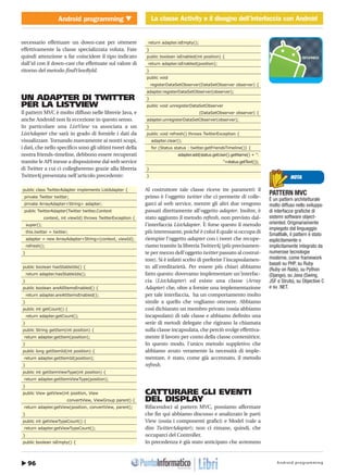 Android programming96
Android programming La classe Activity e il disegno dell’interfaccia con Android
http://www.ioprogrammo.it
Novembre 2009 / 65 G
La classe Activity e il disegno dell’interfaccia con Android � MOBILE
necessario effettuare un down-cast per ottenere
effettivamente la classe specializzata voluta. Fate
quindi attenzione a far coincidere il tipo indicato
dall'id con il down-cast che effettuate sul valore di
ritorno del metodo findViewById.
UN ADAPTER DI TWITTER
PER LA LISTVIEW
Il pattern MVC è molto diffuso nelle librerie Java, e
anche Android non fa eccezione in questo senso.
In particolare una ListView va associata a un
ListAdapter che sarà in grado di fornirle i dati da
visualizzare. Tornando nuovamente ai nostri scopi,
i dati, che nello specifico sono gli ultimi tweet della
nostra friends-timeline, debbono essere recuperati
tramite le API messe a disposizione dal web service
di Twitter a cui ci collegheremo grazie alla libreria
Twitter4j presentata nell'articolo precedente:
public class TwitterAdapter implements ListAdapter {
private Twitter twitter;
private ArrayAdapter<String> adapter;
public TwitterAdapter(Twitter twitter,Context
context, int viewId) throws TwitterException {
super();
this.twitter = twitter;
adapter = new ArrayAdapter<String>(context, viewId);
refresh();
}
public boolean hasStableIds() {
return adapter.hasStableIds();
}
public boolean areAllItemsEnabled() {
return adapter.areAllItemsEnabled();
}
public int getCount() {
return adapter.getCount();
}
public String getItem(int position) {
return adapter.getItem(position);
}
public long getItemId(int position) {
return adapter.getItemId(position);
}
public int getItemViewType(int position) {
return adapter.getItemViewType(position);
}
public View getView(int position, View
convertView, ViewGroup parent) {
return adapter.getView(position, convertView, parent);
}
public int getViewTypeCount() {
return adapter.getViewTypeCount();
}
public boolean isEmpty() {
return adapter.isEmpty();
}
public boolean isEnabled(int position) {
return adapter.isEnabled(position);
}
public void
registerDataSetObserver(DataSetObserver observer) {
adapter.registerDataSetObserver(observer);
}
public void unregisterDataSetObserver
(DataSetObserver observer) {
adapter.unregisterDataSetObserver(observer);
}
public void refresh() throws TwitterException {
adapter.clear();
for (Status status : twitter.getFriendsTimeline()) {
adapter.add(status.getUser().getName() + ":
"+status.getText());
}
}
Al costruttore tale classe riceve tre parametri: il
primo è l'oggetto twitter che ci permette di colle-
garci al web service, mentre gli altri due vengono
passati direttamente all'oggetto adapter. Inoltre, è
stato aggiunto il metodo refresh, non previsto dal-
l'interfaccia ListAdapter. È forse questo il metodo
più interessante, poiché è colui il quale si occupa di
riempire l'oggetto adapter con i tweet che recupe-
riamo tramite la libreria Twitter4j (più precisamen-
te per mezzo dell'oggetto twitter passato al costrut-
tore). Si è infatti scelto di preferire l'incapsulamen-
to all'ereditarietà. Per essere più chiari abbiamo
fatto questo: dovevamo implementare un'interfac-
cia (ListAdapter) ed esiste una classe (Array
Adapter) che, oltre a fornire una implementazione
per tale interfaccia, ha un comportamento molto
simile a quello che vogliamo ottenere. Abbiamo
così dichiarato un membro privato (ossia abbiamo
incapsulato) di tale classe e abbiamo definito una
serie di metodi delegate che rigirano la chiamata
sulla classe incapsulata, che perciò svolge effettiva-
mente il lavoro per conto della classe contenitrice.
In questo modo, l'unico metodo suppletivo che
abbiamo avuto veramente la necessità di imple-
mentare, è stato, come già accennato, il metodo
refresh.
CATTURARE GLI EVENTI
DEL DISPLAY
Rifacendoci al pattern MVC, possiamo affermare
che fin qui abbiamo discusso e analizzato le parti
View (ossia i componenti grafici) e Model (vale a
dire TwitterAdapter); non ci rimane, quindi, che
occuparci del Controller.
In precedenza è già stato anticipato che avremmo
PATTERN MVC
È un pattern architetturale
molto diffuso nello sviluppo
di interfacce grafiche di
sistemi software object-
oriented. Originariamente
impiegato dal linguaggio
Smalltalk, il pattern è stato
esplicitamente o
implicitamente integrato da
numerose tecnologie
moderne, come framework
basati su PHP, su Ruby
(Ruby on Rails), su Python
(Django), su Java (Swing,
JSF e Struts), su Objective C
e su .NET.
NOTA
 