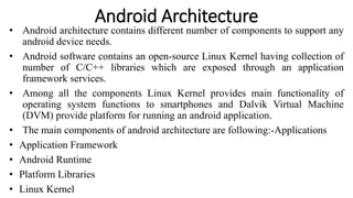 Android Architecture
• Android architecture contains different number of components to support any
android device needs.
• Android software contains an open-source Linux Kernel having collection of
number of C/C++ libraries which are exposed through an application
framework services.
• Among all the components Linux Kernel provides main functionality of
operating system functions to smartphones and Dalvik Virtual Machine
(DVM) provide platform for running an android application.
• The main components of android architecture are following:-Applications
• Application Framework
• Android Runtime
• Platform Libraries
• Linux Kernel
 