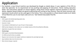 Application
• For Android, a new Virtual machine was developed by Google as stated above. It uses registers of the CPU to
store the operands. So no requirement of any pushing and popping of instructions. Hence making execution
faster. The instructions operate on virtual registers, being those virtual registers memory positions in the host
device. Register-based models are good at optimizing and running on low memory. They can store common sub-
expression results which can be used again in the future. This is not possible in a Stack-based model at all. Dalvik
Virtual Machine uses its own byte-code and runs “.dex”(Dalvik Executable File) file.
Advantages
• DVM supports the Android operating system only.
• In DVM executable is APK.
• Execution is faster.
• From Android 2.2 SDK Dalvik has it’s own JIT (Just In Time) compiler.
• DVM has been designed so that a device can run multiple instances of the Virtual Machine effectively.
• Applications are given their own instances.
• Disadvantages
• DVM supports only Android Operating System.
• For DVM very few Re-Tools are available.
• Requires more instructions than register machines to implement the same high-level code.
• App Installation takes more time due to dex.
• More internal storage is required.
 