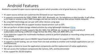 Android Features
Android is a powerful open-source operating system which provides a lot of great features, those are
• It’s open-source and we can customize the OS based on our requirements.
• It supports connectivity for GSM, CDMA, WIFI, NFC, Bluetooth, etc. for telephony or data transfer. It will allow
us to make or receive a calls / SMS messages and we can send or retrieve data across mobile networks
• By using WIFI technology we can pair with other devices using apps
• Android has multiple APIs to support location-based services such as GPS
• We can perform all data storage related activities by using lightweight database SQLite.
• It has a wide range of media supports like AVI, MKV, FLV, MPEG4, etc. to play or record a variety of
audio/video and having a different image format like JPEG, PNG, GIF, BMP, MP3, etc.
• It has extensive support for multimedia hardware control to perform playback or recording using camera and
microphone
• It has an integrated open-source WebKit layout based web browser to support HTML5, CSS3
• It supports a multi-tasking, we can move from one task window to another and multiple applications can run
simultaneously
• It will give a chance to reuse the application components and the replacement of native applications.
• We can access the hardware components like Camera, GPS, and Accelerometer
• It has support for 2D/3D Graphics
 