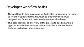 Developer workflow basics
• The workflow to develop an app for Android is conceptually the same
as for other app platforms. However, to efficiently build a well-
designed app for Android, you need some specialized tools.
• This page provides an overview of the process to build an Android
app and includes links to more information about Android Studio
tools for each phase of development.
 