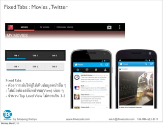 Fixed Tabs : Movies ,Twitter
Fixed Tabs
- ต้องการเน้นให้ผู้ใช้เห็นข้อมูลหน้าอื่น ๆ
- ใช้เมื่อต้องสลับหน้าจอ(View) บ่อย ๆ
- จํานวน Top LevelView ไม่ควรเกิน 3-5
by Eakapong Kattiya www.ibluecode.com eak.k@ibluecode.com +66 086-673-2111
Monday, May 27, 13
 