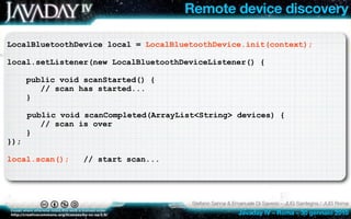 Remote device discovery

LocalBluetoothDevice local = LocalBluetoothDevice.init(context);

local.setListener(new LocalBluetoothDeviceListener() {

      public void scanStarted() {
         // scan has started...
      }

      public void scanCompleted(ArrayList<String> devices) {
         // scan is over
      }
});

local.scan();     // start scan...




                                        Stefano Sanna & Emanuele Di Saverio – JUG Sardegna / JUG Roma
                                                          Javaday IV – Roma – 30 gennaio 2010
 