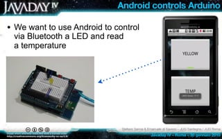 Android controls Arduino

• We want to use Android to control
 via Bluetooth a LED and read
 a temperature




                              Stefano Sanna & Emanuele di Saverio – JUG Sardegna / JUG Roma
                                               Javaday IV – Roma – 30 gennaio 2010
 