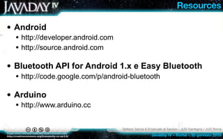 Resources

• Android
  • http://developer.android.com
  • http://source.android.com

• Bluetooth API for Android 1.x e Easy Bluetooth
  • http://code.google.com/p/android-bluetooth

• Arduino
  • http://www.arduino.cc

                                   Stefano Sanna & Emanuele di Saverio – JUG Sardegna / JUG Roma
                                                    Javaday IV – Roma – 30 gennaio 2010
 