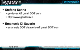 References

• Stefano Sanna
 • gerdavax AT gmail DOT com
 • http://www.gerdavax.it

• Emanuele Di Saverio
 • emanuele DOT disaverio AT gmail DOT com




                               Stefano Sanna & Emanuele di Saverio – JUG Sardegna / JUG Roma
                                                Javaday IV – Roma – 30 gennaio 2010
 