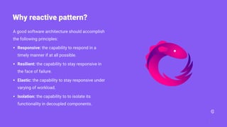 A good software architecture should accomplish
the following principles:
• Responsive: the capability to respond in a
timely manner if at all possible.
• Resilient: the capability to stay responsive in
the face of failure.
• Elastic: the capability to stay responsive under
varying of workload.
• Isolation: the capability to to isolate its
functionality in decoupled components.
7
Why reactive pattern?
 
