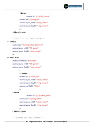 <Button
                          android:id="@+id/add_button"
                android:text="@string/add"
                android:layout_width="wrap_content"
                android:layout_height="wrap_content"
                />
     </LinearLayout>


     <!-- DELETE A DATA ENTRY FORM -->
<TextView
     android:text="@string/delete_directions"
     android:layout_width="fill_parent"
     android:layout_height="wrap_content"
     />
<LinearLayout
     android:orientation="horizontal"
     android:layout_width="fill_parent"
     android:layout_height="wrap_content"
                >
                <EditText
                android:id="@+id/id_field"
                android:layout_width="wrap_content"
                android:layout_height="wrap_content"
                android:minWidth="100px"
                />
     <Button
                          android:id="@+id/delete_button"
                android:text="@string/delete"
                android:layout_width="wrap_content"
                android:layout_height="wrap_content"
                />
     </LinearLayout>


     <!-- UPDATE A DATA ENTRY FORM -->

                        A7, Stephanos Tower, Eachamukku, Kakkanadu,Kochi
 