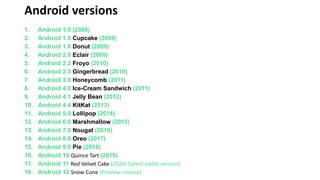 Android versions
1. Android 1.0 (2008)
2. Android 1.5 Cupcake (2009)
3. Android 1.6 Donut (2009)
4. Android 2.0 Eclair (2009)
5. Android 2.2 Froyo (2010)
6. Android 2.3 Gingerbread (2010)
7. Android 3.0 Honeycomb (2011)
8. Android 4.0 Ice-Cream Sandwich (2011)
9. Android 4.1 Jelly Bean (2012)
10. Android 4.4 KitKat (2013)
11. Android 5.0 Lollipop (2014)
12. Android 6.0 Marshmallow (2015)
13. Android 7.0 Nougat (2016)
14. Android 8.0 Oreo (2017)
15. Android 9.0 Pie (2018)
16. Android 10 Quince Tart (2019)
17. Android 11 Red Velvet Cake (2020) (latest stable version)
18. Android 12 Snow Cone (Preview release)
 