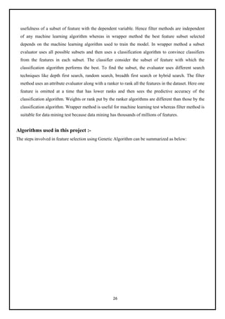 26
usefulness of a subset of feature with the dependent variable. Hence filter methods are independent
of any machine learning algorithm whereas in wrapper method the best feature subset selected
depends on the machine learning algorithm used to train the model. In wrapper method a subset
evaluator uses all possible subsets and then uses a classification algorithm to convince classifiers
from the features in each subset. The classifier consider the subset of feature with which the
classification algorithm performs the best. To find the subset, the evaluator uses different search
techniques like depth first search, random search, breadth first search or hybrid search. The filter
method uses an attribute evaluator along with a ranker to rank all the features in the dataset. Here one
feature is omitted at a time that has lower ranks and then sees the predictive accuracy of the
classification algorithm. Weights or rank put by the ranker algorithms are different than those by the
classification algorithm. Wrapper method is useful for machine learning test whereas filter method is
suitable for data mining test because data mining has thousands of millions of features.
Algorithms used in this project :-
The steps involved in feature selection using Genetic Algorithm can be summarized as below:
 