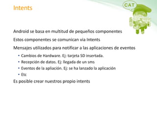 IntentsAndroid se basa en multitud de pequeños componentesEstos componentes se comunican viaIntentsMensajes utilizados para notificar a las aplicaciones de eventosCambios de Hardware. Ej: tarjeta SD insertada.Recepción de datos. Ej: llegada de un smsEventos de la apliación. Ej: se ha lanzado la aplicaciónEtcEs posible crear nuestros propio intents